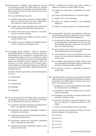 13 SEED1301/009-PEB-II-EducEsp-Def Intel-Tarde
53.	 Para a identificação dos alunos com retardo mental do
diagnóstico proposto por Smith (2008), faz parte
(A)	 elaborar uma intervenção e as habilidades de comuni-
cação.
(B)	 analisar sua atuação intelectual e o raciocínio lógico.
(C)	 analisar o QI e o raciocínio lógico.
(D)	 analisar sua atuação intelectual e suas habilidades
adapta­tivas.
(E)	 analisar a imagem construída e as atividades abstratas.
54.	 Na apresentação da proposta de atendimento educacional
e­specializado para alunos com deficiência mental, as autoras
do documento MEC/SEESP (2007) propõem que
(A)	 se propiciem aos alunos condições de passar de um tipo
de ação automática e mecânica para um outro tipo, que
lhes possibilite selecionar e optar pelos meios que jul-
guem convenientes para agir.
(B)	 se privilegiem o desenvolvimento e a superação de seus
limites intelectuais, por meio da repetição.
(C)	 esse atendimento ocorra em salas diferentes do ensino
comum, no mesmo período, substituindo a função da
escola comum.
(D)	 se ofereçam exclusivamente atividades repetitivas que
não exijam grandes elaborações cognitivas porque todo
deficiente mental não consegue realizá-las.
(E)	 se permitam o acesso e a apropriação mecânica do
próprio saber.
55.	 Agravidade do déficit cognitivo exige do professor cuidados
especiais quanto aos procedimentos de aplicação de técnicas
de instrução. Coll (2004) propõe que quanto mais grave o
déficit, os procedimentos devem
I.	corresponder aos modos ontogenicamente mais simples
de condicionamento e aprendizagem.
II.	corresponder a modos mais complexos como a aprendi-
zagem por observação.
III.	assemelhar-se aos utilizados com crianças menores com
reforçadores imediatos e reais.
IV.	realizar-se com um passo a passo mais minucioso e ana-
lítico, que segmenta as sequências complexas em atos
simples.
V.	realizar-se de forma abstrata sem uma concretude.
Assinale a alternativa que classifica em F(falsa) e V(verda­
deira) as afirmações, de cima para baixo.
(A)	 V-V-V-F-F
(B)	 V-F-V-V-F
(C)	 V-F-F-V-V
(D)	 F-V-F-V-F
(E)	 F-F-V-V-V
50.	 Quando discute a avaliação e intervenção junto a pessoas
com deficiência mental, Coll (2004) propõe um esquema
possível de hábitos de autoconfiança a serem desenvolvidos.
Deste esquema faz parte uma tripla ordem de círculos cada
vez mais amplos.
Os círculos definidos pelo autor são:
(A)	 cuidado consigo mesmo, autonomia e relativa indepen-
dência na vida diária dentro de casa e independência
para deslocar-se e realizar tarefas fora de casa.
(B)	 cuidado com os outros, dependência parcial para cuidar
de si e capacidade de deslocamento dentro de casa.
(C)	 realizar tarefas fora de casa, cuidar de si e ser respon­
sável por atividades cotidianas.
(D)	 cuidado consigo mesmo, cuidado com o outro e autono-
mia para cuidar de casa.
(E)	 cuidado com a casa, realização de atividades próximas
de casa e cuidado com sua higiene pessoal.
51.	 O sociólogo Erving Goffman é citado no documento
MEC/SEESP (2006) ao se discutir o medo da diferença e
do desconhecido, que é responsável, em grande parte, pela
discriminação que afeta as escolas e a sociedade em relação
às pessoas com deficiência em geral, mas principalment­e
àquelas com deficiência mental. Segundo as autoras do
d­ocumento, esse autor desenvolveu uma estrutura concei-
tual que define essa reação diante daquele que é diferente,
o que acarreta um certo descrédito e desaprovação por parte
das demais pessoas.
Assinale a alternativa que contém o conceito elaborado por
esse autor.
(A)	 Normalização.
(B)	 Inclusão.
(C)	 Estigmatização.
(D)	 Integração.
(E)	 Segregação.
52.	 Em um dos capítulos da CIF (2004), trata-se da questão da
aprendizagem e aplicações do conhecimento. Nessa discus-
são, são definidos como elementos constituintes:
(A)	 experiências sensoriais intencionais, aprendizado com-
plexo e sem aplicação do conhecimento.
(B)	 experiências não sensoriais, aprendizado complexo e
aplicação do conhecimento.
(C)	 experiências sensoriais intencionais, aprendizado básico
e aplicação do conhecimento.
(D)	 experiências sensoriais não intencionais, aprendizado
básico e aplicação do conhecimento.
(E)	 experiências intencionais, aprendizado complexo e apli-
cação do conhecimento.
 