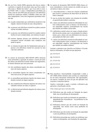 14SEED1301/009-PEB-II-EducEsp-Def Intel-Tarde
58.	 As autoras do documento MEC/SEESP (2006) fazem crí-
ticas contundentes à escola comum nos moldes em que se
encontrava à época, tais como:
I.	o desconhecimento e a busca de soluções imediatistas
para resolver a premência da observância do direito de
todos à educação.
II.	caso as escolas não mudem, essa situação de excludên-
cia generalizada tenderá a aumentar.
III.	o aluno com deficiência mental tem dificuldade de cons-
truir conhecimentos como os demais e de demonstrar a
sua capacidade cognitiva, principalmente nas escolas
que mantêm um modelo conservador.
IV.	a deficiência mental coloca em xeque a função primor-
dial da escola comum, que é a da produção do conheci-
mento, pois o aluno com essa deficiência tem uma ma-
neira própria de lidar com o saber.
V.	o aluno com deficiência mental tem dificuldade de cons-
truir conhecimentos como os demais e de demonstrar a
sua capacidade cognitiva, principalmente nas escolas
que mantêm um modelo moderno.
Assinale a alternativa que classifica em F(falsa) e V(verda­
deira) as afirmações, na ordem em que aparecem.
(A)	 V-F-V-F-F
(B)	 V-V-F-F-V
(C)	 V-V-V-V-F
(D)	 F-F-V-V-V
(E)	 F-V-F-F-F
59.	 Para classificar a funcionalidade, incapacidade e saúde, a
CIF (2004) define domínios para auxiliar na compreensão
do uso desse documento internacional. São apresentados,
nos anexos, exemplos de casos em que são aplicados seus
conceitos e construtos básicos.
Analise o enunciado a seguir e assinale a alternativa que
apresenta a classificação correta.
Uma criança que nasce sem uma unha.
(A)	 Deficiência que não resulta em limitação da capaci­
dade, mas em problemas de desempenho.
(B)	 Deficiência que resulta em limitação da capacidade e –
dependendo das circunstâncias – em problemas ou não
de desempenho.
(C)	 Deficiência anterior que não resulta em limitação da
capacidade, mas mesmo assim causa problemas de
d­esempenho.
(D)	 Deficiência que não resulta em limitação da capacidade
e nem em problemas de desempenho.
(E)	 Deficiência presumida que resulta em problemas mar-
cantes no desempenho, sem limitações da capacidade.
56.	 Em seu livro, Smith (2008) apresenta dois breves relatos:
o primeiro a respeito de um pintor suíço que ficou conhe-
cido como o “Rafael dos Gatos”, que viveu entre os sécu-
los XVIII e XIX, e o outro, a Independência para Brad, que
r­elata a luta de uma ONG para que pessoas com deficiência
mental leve pudessem estudar e trabalhar, tendo uma vida
mais independente. Esses dois fragmentos pretendem infor-
mar que
(A)	 se pode compreender que a deficiência mental leve não
impede o desenvolvimento de uma vida produtiva.
(B)	 as pessoas com deficiência mental leve podem somente
realizar atividades artísticas.
(C)	 as pessoas com d­eficiência mental leve podem realizar
tarefas de maior complexidade, sem sistemas de apoio.
(D)	 somente algumas pessoas com deficiência profunda
conseguem realizar atividades mais complexas sem
ajuda ou apoios.
(E)	 os sistemas de apoio não são fundamentais para que as
pessoas com deficiência mental leve possam ter uma
vida mais autônoma.
57.	 As autoras do documento MEC/SEESP (2007) destacam
como primordial a aquisição da leitura e escrita por parte
dos alunos com deficiência mental. Dentre seus argumentos,
as autoras destacam que esses processos
(A)	 são semelhantes àqueles dos alunos considerados nor-
mais sob muitos aspectos.
(B)	 se assemelham àqueles dos alunos considerados nor-
mais mais jovens em alguns aspectos.
(C)	 se assemelham parcialmente àqueles dos alunos consi-
derados normais em alguns aspectos.
(D)	 são completamente diferentes daqueles dos alunos con-
siderados normais em todos os aspectos.
(E)	 se diferenciam parcialmente daqueles dos alunos consi-
derados normais.
 