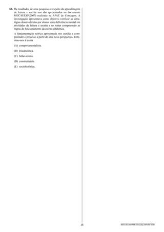 15 SEED1301/009-PEB-II-EducEsp-Def Intel-Tarde
60.	 Os resultados de uma pesquisa a respeito da aprendizagem
de leitura e escrita nos são apresentados no documento
MEC/SEESP(2007) realizada na APAE de Contagem. A
inves­tigação apresentava como objetivo verificar as estra-
tégias desenvolvidas por alunos com deficiência mental em
atividades de leitura e escrita e ao tentar compreender as
r­egras de funcionamento da escrita alfabética.
A fundamentação teórica apresentada nos auxilia a com­
preender o processo a partir de uma nova perspectiva. Refe-
rimo-nos à teoria
(A)	 comportamentalista.
(B)	 psicanalítica.
(C)	 behaviorista.
(D)	 construtivista.
(E)	 sociohistórica.
 