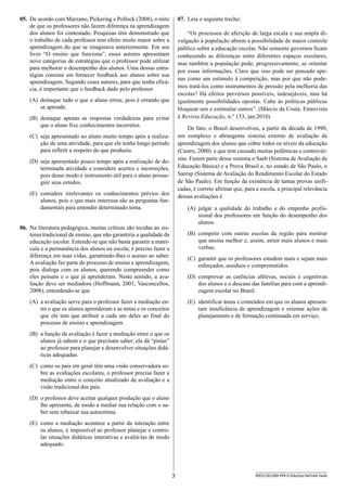 3 SEED1301/009-PEB-II-EducEsp-Def Intel-Tarde
07.	 Leia o seguinte trecho:
“Os processos de aferição de larga escala e sua ampla di-
vulgação à população abrem a possibilidade de maior controle
público sobre a educação escolar. Não somente governos ficam
conhecendo as diferenças entre diferentes espaços escolares,
mas também a população pode, progressivamente, se orientar
por essas informações. Claro que isso pode ser pensado ape-
nas como um estímulo à competição, mas por que não pode-
mos tratá-los como instrumentos de pressão pela melhoria das
escolas? Há efeitos perversos possíveis, indesejáveis, mas há
igualmente possibilidades opostas. Cabe às políticas públicas
bloquear uns e estimular outros”. (Márcio da Costa. Entrevista
à Revista Educação, n.º 153, jan.2010)
De fato, o Brasil desenvolveu, a partir da década de 1990,
um complexo e abrangente sistema externo de avaliação da
aprendizagem dos alunos que cobre todos os níveis da educação
(Castro, 2000) e que tem causado muitas polêmicas e controvér-
sias. Fazem parte desse sistema o Saeb (Sistema de Avaliação da
Educação Básica) e a Prova Brasil e, no estado de São Paulo, o
Saresp (Sistema de Avaliação do Rendimento Escolar do Estado
de São Paulo). Em função da existência de tantas provas unifi-
cadas, é correto afirmar que, para a escola, a principal relevância
dessas avaliações é
(A)	 julgar a qualidade do trabalho e do empenho profis-
sional dos professores em função do desempenho dos
alunos.
(B)	 competir com outras escolas da região para mostrar
que ensina melhor e, assim, atrair mais alunos e mais
verbas.
(C)	 garantir que os professores estudem mais e sejam mais
esforçados, assíduos e comprometidos.
(D)	 comprovar as carências afetivas, sociais e cognitivas
dos alunos e o descaso das famílias para com a aprendi-
zagem escolar no Brasil.
(E)	 identificar áreas e conteúdos em que os alunos apresen-
tam insuficência de aprendizagem e orientar ações de
planejamento e de formação continuada em serviço.
05.	 De acordo com Marzano, Pickering e Pollock (2008), o mito
de que os professores não fazem diferença na aprendizagem
dos alunos foi contestado. Pesquisas têm demonstrado que
o trabalho de cada professor tem efeito muito maior sobre a
aprendizagem do que se imaginava anteriormente. Em seu
livro “O ensino que funciona”, esses autores apresentam
nove categorias de estratégias que o professor pode utilizar
para melhorar o desempenho dos alunos. Uma dessas estra-
tégias consiste em fornecer feedback aos alunos sobre sua
aprendizagem. Segundo esses autores, para que tenha eficá-
cia, é importante que o feedback dado pelo professor
(A)	 destaque tudo o que o aluno errou, pois é errando que
se aprende.
(B)	 destaque apenas as respostas verdadeiras para evitar
que o aluno fixe conhecimentos incorretos.
(C)	 seja apresentado ao aluno muito tempo após a realiza-
ção de uma atividade, para que ele tenha longo período
para refletir a respeito do que produziu.
(D)	 seja apresentado pouco tempo após a realização de de-
terminada atividade e considere acertos e incorreções,
pois desse modo é instrumento útil para o aluno prosse-
guir seus estudos.
(E)	 considere irrelevantes os conhecimentos prévios dos
alunos, pois o que mais interessa são as perguntas fun-
damentais para entender determinado tema.
06.	 Na literatura pedagógica, muitas críticas são tecidas ao sis-
tema tradicional de ensino, que não garantiria a qualidade da
educação escolar. Entende-se que não basta garantir a matrí-
cula e a permanência dos alunos na escola; é preciso fazer a
diferença em suas vidas, garantindo-lhes o acesso ao saber.
A avaliação faz parte do processo de ensino e aprendizagem,
pois dialoga com os alunos, querendo compreender como
eles pensam e o que já aprenderam. Neste sentido, a ava-
liação deve ser mediadora (Hoffmann, 2001; Vasconcellos,
2008), entendendo-se que
(A)	 a avaliação serve para o professor fazer a mediação en-
tre o que os alunos aprenderam e as notas e os conceitos
que ele tem que atribuir a cada um deles ao final do
processo de ensino e aprendizagem.
(B)	 a função da avaliação é fazer a mediação entre o que os
alunos já sabem e o que precisam saber; ela dá “pistas”
ao professor para planejar e desenvolver situações didá-
ticas adequadas.
(C)	 como os pais em geral têm uma visão conservadora so-
bre as avaliações escolares, o professor precisa fazer a
mediação entre o conceito atualizado de avaliação e a
visão tradicional dos pais.
(D)	 o professor deve aceitar qualquer produção que o aluno
lhe apresente, de modo a mediar sua relação com o sa-
ber sem rebaixar sua autoestima.
(E)	 como a mediação acontece a partir da interação entre
os alunos, é impossível ao professor planejar e contro-
lar situações didáticas interativas e avaliá-las de modo
adequado.
 