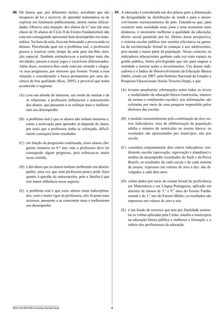 4SEED1301/009-PEB-II-EducEsp-Def Intel-Tarde
09.	 A educação é considerada um dos pilares para a diminuição
da desigualdade na distribuição de renda e para o desen-
volvimento socioeconômico do país. Entende-se que, para
construir uma sociedade mais justa e uma economia mais
dinâmica, é necessário melhorar a qualidade da educação,
direito social garantido por lei. Dentro dessa perspectiva,
o sistema escolar público tem enorme relevância na garan-
tia da escolarização formal às crianças e aos adolescentes,
pois atende a maior parte da população. Nesse contexto, os
indicadores educacionais ganham cada vez mais espaço na
gestão pública, fontes privilegiadas que são para mapear a
realidade e nortear ações e investimentos. Um desses indi-
cadores é o Índice de Desenvolvimento da Educação Básica
(Ideb), criado em 2007, pelo Instituto Nacional de Estudos e
Pesquisas Educacionais Anísio Teixeira (Inep), e que
(A)	 levanta anualmente informações sobre todos os níveis
e modalidades da educação básica (matrículas, número
de turmas e rendimento escolar); tais informações são
coletadas por meio de uma pesquisa respondida pelos
diretores das escolas.
(B)	 é medido semestralmente pela combinação de dois ou-
tros indicadores: taxa de alfabetização da população
adulta e número de matrículas no ensino básico; os
resultados são apresentados por município, não por
escola.
(C)	 considera conjuntamente dois outros indicadores: ren-
dimento escolar (aprovação, reprovação e abandono) e
médias de desempenho (resultados do Saeb e da Prova
Brasil); os resultados de cada escola e de cada sistema
de ensino, expressos em valores de zero a dez, são di-
vulgados a cada dois anos.
(D)	 coleta dados por meio de exame bienal de proficiência
em Matemática e em Língua Portuguesa, aplicado em
amostra de alunos de 5.º e 9.º anos do Ensino Funda-
mental e de 3.º ano do Ensino Médio; os resultados são
expressos em valores de zero a seis.
(E)	 é um fundo de recursos que tem por finalidade aumen-
tar as verbas aplicadas pela União, estados e municípios
na educação básica pública e melhorar a formação e o
salário dos profissionais da educação.
08.	 Há alunos que, por diferentes razões, acreditam que são
incapazes de ler e escrever, de aprender matemática ou de
explicar um fenômeno publicamente, dentre outras dificul-
dades. Observe esta situação: dez alunos de 6.º ano (de uma
classe de 36 alunos de Ciclo II do Ensino Fundamental) não
estavam conseguindo apresentar bom desempenho em mate-
mática. Na hora da aula, ficavam brincando e provocando os
demais. Percebendo qual era o problema real, a professora
passou a reservar certo tempo de aula para dar-lhes aten-
ção especial. Também estimulava-os a participar mais das
atividades, passou a trazer jogos e exercícios diferenciados.
Além disso, mostrava-lhes onde estavam errando e elogia-
va seus progressos, por menores que fossem. Frente a essa
situação e considerando a busca permanente por uma do-
cência de boa qualidade (Rios, 2005), é provável que tenha
acontecido o seguinte:
(A)	 com sua atitude de interesse, seu modo de ensinar e de
se relacionar, a professora influenciou o autoconceito
dos alunos, que passaram a se esforçar mais e melhora-
ram seu desempenho.
(B)	 o problema real é que os alunos não tinham interesse e,
como a motivação para aprender só depende do aluno,
por mais que a professora tenha se esforçado, dificil-
mente conseguiu bons resultados.
(C)	 em função da progressão continuada, esses alunos che-
garam imaturos ao 6.º ano, mas a professora deve ter
conseguido algum progresso, pois esforçou-se muito
nesse sentido.
(D)	 é duvidoso que os alunos tenham melhorado seu desem-
penho, uma vez que uma professora pouco pode fazer
quanto à questão do autoconceito, pois a família é que
tem maior influência nesse aspecto.
(E)	 o problema real é que esses alunos eram indisciplina-
dos; com o maior rigor da professora, eles ficaram mais
receosos, passaram a se concentrar mais e melhoraram
seu desempenho.
 