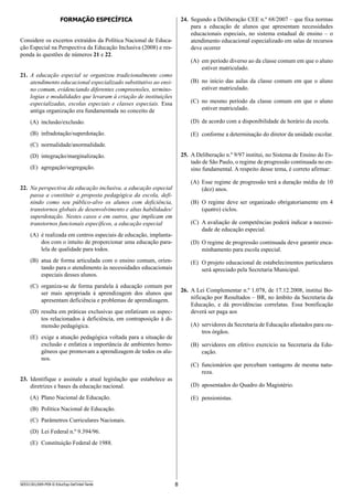 8SEED1301/009-PEB-II-EducEsp-Def Intel-Tarde
24.	 Segundo a Deliberação CEE n.º 68/2007 – que fixa normas
para a educação de alunos que apresentam necessidades
educacionais especiais, no sistema estadual de ensino – o
atendimento educacional especializado em salas de recursos
deve ocorrer
(A)	 em período diverso ao da classe comum em que o aluno
estiver matriculado.
(B)	 no início das aulas da classe comum em que o aluno
estiver matriculado.
(C)	 no mesmo período da classe comum em que o aluno
estiver matriculado.
(D)	 de acordo com a disponibilidade de horário da escola.
(E)	 conforme a determinação do diretor da unidade escolar.
25.	 A Deliberação n.º 9/97 institui, no Sistema de Ensino do Es-
tado de São Paulo, o regime de progressão continuada no en-
sino fundamental. A respeito desse tema, é correto afirmar:
(A)	 Esse regime de progressão terá a duração média de 10
(dez) anos.
(B)	 O regime deve ser organizado obrigatoriamente em 4
(quatro) ciclos.
(C)	 A avaliação de competências poderá indicar a necessi-
dade de educação especial.
(D)	 O regime de progressão continuada deve garantir enca-
minhamento para escola especial.
(E)	 O projeto educacional de estabelecimentos particulares
será apreciado pela Secretaria Municipal.
26.	 A Lei Complementar n.º 1.078, de 17.12.2008, institui Bo-
nificação por Resultados – BR, no âmbito da Secretaria da
Educação, e dá providências correlatas. Essa bonificação
deverá ser paga aos
(A)	 servidores da Secretaria de Educação afastados para ou-
tros órgãos.
(B)	 servidores em efetivo exercício na Secretaria da Edu-
cação.
(C)	 funcionários que percebam vantagens de mesma natu-
reza.
(D)	 aposentados do Quadro do Magistério.
(E)	 pensionistas.
Formação Específica
Considere os excertos extraídos da Política Nacional de Educa-
ção Especial na Perspectiva da Educação Inclusiva (2008) e res-
ponda às questões de números 21 e 22.
21.	 A educação especial se organizou tradicionalmente como
atendimento educacional especializado substitutivo ao ensi-
no comum, evidenciando diferentes compreensões, termino-
logias e modalidades que levaram à criação de instituições
especializadas, escolas especiais e classes especiais. Essa
antiga organização era fundamentada no conceito de
(A)	 inclusão/exclusão.
(B)	 infradotação/superdotação.
(C)	 normalidade/anormalidade.
(D)	 integração/marginalização.
(E)	 agregação/segregação.
22.	 Na perspectiva da educação inclusiva, a educação especial
passa a constituir a proposta pedagógica da escola, defi-
nindo como seu público-alvo os alunos com deficiência,
transtornos globais de desenvolvimento e altas habilidades/
superdotação. Nestes casos e em outros, que implicam em
transtornos funcionais específicos, a educação especial
(A)	 é realizada em centros especiais de educação, implanta-
dos com o intuito de proporcionar uma educação para-
lela de qualidade para todos.
(B)	 atua de forma articulada com o ensino comum, orien-
tando para o atendimento às necessidades educacionais
especiais desses alunos.
(C)	 organiza-se de forma paralela à educação comum por
ser mais apropriada à aprendizagem dos alunos que
apresentam deficiência e problemas de aprendizagem.
(D)	 resulta em práticas exclusivas que enfatizam os aspec-
tos relacionados à deficiência, em contraposição à di-
mensão pedagógica.
(E)	 exige a atuação pedagógica voltada para a situação de
exclusão e enfatiza a importância de ambientes homo-
gêneos que promovam a aprendizagem de todos os alu-
nos.
23.	 Identifique e assinale a atual legislação que estabelece as
diretrizes e bases da educação nacional.
(A)	 Plano Nacional de Educação.
(B)	 Política Nacional de Educação.
(C)	 Parâmetros Curriculares Nacionais.
(D)	 Lei Federal n.º 9.394/96.
(E)	 Constituição Federal de 1988.
 