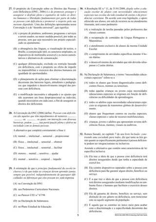 9 SEED1301/009-PEB-II-EducEsp-Def Intel-Tarde
30.	 A Resolução SE n.º 11, de 31/01/2008, dispõe sobre a edu-
cação escolar de alunos com necessidades educacionais
especiais nas escolas da rede estadual de ensino e dá provi-
dências correlatas. De acordo com essa legislação, o apoio
oferecido aos alunos, em sala de recursos ou no atendimento
itinerante, terá como parâmetro
(A)	 a realização de tarefas passadas pelos professores das
classes comuns.
(B)	 a recuperação de conteúdos de Língua Portuguesa e
Matemática.
(C)	 o atendimento exclusivo de alunos da mesma Unidade
Escolar.
(D)	 o cumprimento de atividades específicas durante 4 ho-
ras diárias.
(E)	 o desenvolvimento de atividades que não deverão ultra-
passar a 2 aulas diárias.
31.	 Na Declaração de Salamanca, o termo “necessidades educa-
cionais especiais” refere-se a
(A)	 todos os alunos que foram diagnosticados como defi-
cientes físicos, mentais ou sensoriais.
(B)	 todas aquelas crianças ou jovens cujas necessidades
educacionais especiais se originam em função de defi-
ciências ou dificuldades de aprendizagem.
(C)	 todos os adultos cujas necessidades educacionais espe-
ciais se originam de transtornos globais do desenvolvi-
mento.
(D)	 alunos que frequentam centros ou escolas especiais,
classes especiais e salas de recursos multifuncionais.
(E)	 crianças, jovens e adultos que apresentam severas defi-
ciências físicas, mentais, visuais ou auditivas.
32.	 Romeu Sassaki, no capítulo 7 de seu livro Inclusão: cons-
truindo uma sociedade para todos, diz que tanto as leis ge-
rais quanto as especificamente pertinentes à pessoa deficien-
te podem ser integracionistas ou inclusivas.
Assinale a alternativa que contém uma característica de lei
específica inclusiva.
(A)	 Ela traz a ideia de que a pessoa com deficiência terá
direitos assegurados desde que tenha a capacidade de
exercê-los.
(B)	 Ela contém dispositivos separados sobre a pessoa com
deficiência para lhe garantir algum direito, benefício ou
serviço.
(C)	 É a que traz a ideia de que a pessoa com deficiência
terá direitos assegurados mediante modificações no am-
biente físico e humano que facilitem o exercício desses
direitos.
(D)	 Ela dá garantia de direito, benefício ou serviço, sem
distinção de cor, gênero ou deficiência, sem mencionar
este ou aquele segmento da população.
(E)	 É aquela que se constitui no único meio para acabar
com a discriminação e a especificidade decorrente das
deficiências.
27.	 O propósito da Convenção sobre os Direitos das Pessoas
com Deficiência (ONU, 2006) é o de promover, proteger e
assegurar o desfrute pleno e equitativo de todos os direi-
tos humanos e liberdades fundamentais por parte de todas
as pessoas com deficiência e promover o respeito pela sua
inerente dignidade. Uma das definições apresentadas nessa
Convenção é a de “desenho universal”, que significa
(A)	 o projeto de produtos, ambientes, programas e serviços
a serem usados, na maior medida possível, por todas as
pessoas, sem que seja necessário um projeto especiali-
zado ou ajustamento.
(B)	 a abrangência das línguas, a visualização de textos, o
Braille, a comunicação tátil, os caracteres ampliados, os
dispositivos de multimídia acessível e os meios aumen-
tativos e alternativos de comunicação.
(C)	 qualquer diferenciação, exclusão ou restrição baseada
em deficiência, com o propósito ou efeito de impedir
ou impossibilitar o exercício dos direitos humanos em
igualdade de oportunidades.
(D)	 o planejamento de ações para eliminar a discriminação
decorrente das barreiras legais, atitudinais e pedagógi-
cas que impedem o desenvolvimento integral das pes-
soas com deficiência.
(E)	 a modificação necessária e adequada e os ajustes que
não acarretem um ônus desproporcional ou indevido,
quando necessários em cada caso, a fim de assegurar os
direitos dos deficientes.
28.	 A Convenção da ONU (2006) define: Pessoas com deficiên-
cia são aquelas que têm impedimentos de natureza ,
ou , os quais, em interação com diversas
barreiras, podem sua participação plena e efetiva na
sociedade com as demais pessoas.
A alternativa que completa corretamente a frase é
(A)	 mental ... intelectual ... sensorial ... proporcionar
(B)	 física ... intelectual ... sensorial ... obstruir
(C)	 física ... intelectual ... sensorial ... facilitar
(D)	 motora ... mental ... sensitiva ... ajudar
(E)	 mental ... sensitiva ... corporal ... impedir
29.	 A orientação de que o princípio fundamental da escola in-
clusiva é o de que todas as crianças devem aprender juntas,
sempre que possível, independentemente de quaisquer difi-
culdades ou diferenças que elas possam ter, está expressa
(A)	 na Convenção da ONU.
(B)	 nos Parâmetros Curriculares Nacionais.
(C)	 no Parecer CEE n.º 67/98.
(D)	 na Declaração de Salamanca.
(E)	 no Plano Estadual de Educação.
 
