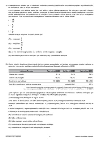 10
SEED2406/022-PEB-II-Matemática Confidencial até o momento da aplicação.
28. Para avaliar uma aula em que foi trabalhado um tema do assunto probabilidade, um professor propôs a seguinte situação,
no final da aula, para os alunos resolverem:
Cinco crianças e cinco adultos, sendo que cada adulto é pai ou mãe de apenas uma das crianças, e que cada criança é
filho ou filha de apenas um adulto, estão em um parque de diversões e participarão de um sorteio da seguinte forma: dois
grupos serão formados, um somente com as crianças, e outro, somente com os adultos, e, de cada grupo, uma pessoa
será sorteada. Qual a probabilidade de as pessoas sorteadas não serem pai ou mãe e filho(a)?
( )
25
24
.
( )
5
4.
( )
5
1
.
Sobre a situação proposta, é correto afirmar que
(A) a resposta é
5
1
.
(B) a resposta é
25
24
.
(C) a resposta é
5
4
.
(D) as três alternativas propostas não contêm a correta resposta à situação.
(E) falta informação no enunciado para que a situação seja corretamente resolvida.
29. Com o objetivo de abordar interpretação de informações apresentadas em tabelas, um professor projetou na lousa as
seguintes informações contidas no site do Instituto Brasileiro de Geografia e Estatística (IBGE):
Indicador/Período Ago-set-out 2024 Mai-jun-jul 2024 Ago-set-out 2023
Taxa de desocupação 6,2% 6,8% 7,6%
Taxa de subutilização 15,4% 16,2% 17,5%
Rendimento real habitual R$ 3.255 R$ 3.230 R$ 3.133
Variação do rendimento habitual em relação a: estável (0,8%) 3,9%
(https://agenciadenoticias.ibge.gov.br/agencia-sala-de-imprensa/2013-agencia-de-noticias/releases/42009-pnad-continua
-taxa-de-desocupacao-e-de-6-2-e-taxa-de-subutilizacao-e-de-15-4-no-trimestre-encerrado-em-outubro Acesso em 02.12.2024)
Após explicar o que são taxas de desocupação e de subutilização e rendimento real habitual, o professor pediu para que
os alunos registrassem algumas afirmações com base nas informações projetadas.
Analise as seguintes afirmações de alguns alunos:
Aline: a taxa de desocupação caiu 0,6% de maio-junho-julho de 2024 para agosto-setembro-outubro de 2024.
Bernardo: o rendimento real habitual aumentou R$ 25,00 de maio-junho-julho de 2024 para agosto-setembro-outubro de
2024.
Caroline: comparada a agosto-setembro-outubro de 2023, a taxa de subutilização caiu 12% no mesmo período, em 2024.
Com relação às afirmações apresentadas, é verdade que
(A) somente a de Caroline precisa ser corrigida pelo professor.
(B) todas estão corretas.
(C) todas precisam ser corrigidas pelo professor.
(D) somente a de Bernardo precisa ser corrigida pelo professor.
(E) somente a de Aline precisa ser corrigida pelo professor.
 