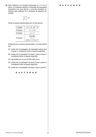 11 SEED2406/022-PEB-II-Matemática
Confidencial até o momento da aplicação.
R A S C U N H O
30. Após trabalhar com funções polinomiais do 1o
e do 2o
graus, um professor abordou a resolução de inequações
quocientes com seus alunos, e uma das situações so-
licitadas pelo professor foi a resolução da seguinte ine­
quação:
Avalie os passos apresentados por um dos alunos:
1o
passo: x +1 ≥ 0 ∙ (x2
– 1)
2o
passo: x + 1 ≥ 0
3o
passo: x ≥ – 1
4o
passo:
Solução:
x ≥ –1
com x ≠ –1 e x ≠ 1
Analisando-se os passos apresentados, é correto afirmar
que
(A) existe erro na passagem da inequação original para
o passo 1, invalidando todos os passos seguintes.
(B) existe erro na passagem do passo 1 para o passo 2,
invalidando todos os passos seguintes.
(C) não existe erro no que foi feito pelo aluno.
(D) existe erro na passagem do passo 2 para o passo 3,
invalidando todos os passos seguintes.
(E) existe erro na passagem do passo 3 para o passo 4.
R A S C U N H O
 