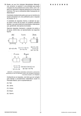 12
SEED2406/022-PEB-II-Matemática Confidencial até o momento da aplicação.
R A S C U N H O
31. Boaler, em seu livro intitulado Mentalidades Matemáti-
cas, comenta, no capítulo 5, uma atividade que propôs
à equipe de uma produtora de cursos online, com o ob-
jetivo de responder à seguinte pergunta de um dos seus
membros: Por que os estudantes estão fracassando em
Matemática?”.
A atividade simplesmente pediu para que os membros da
equipe pensassem em uma justificativa para a resposta
do produto 18 × 5.
A variedade de respostas chamou a atenção da equi-
pe sobre a forma de se propor um problema aritmético
abstrato, que pode evidenciar propriedades matemáticas
que, geralmente, são apenas enunciadas.
Algumas respostas chamaram a atenção da autora e
do grupo, dentre elas, as representadas nas seguintes
figuras:
(BOALER, Jo. Mentalidades matemáticas: estimulando o potencial dos
estudantes por meio da matemática criativa, das mensagens inspiradoras
e do ensino inovador, p. 52. Adaptado)
Analisando-se as respostas, uma teria que ser corrigida
para atender a procedimentos matemáticos usuais na
Educação Básica, que é a apresentada por
(A) Neil.
(B) Jaime.
(C) Ariane.
(D) Bryan.
(E) Sammi.
 