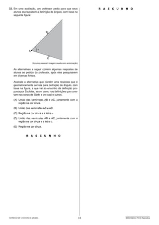 13 SEED2406/022-PEB-II-Matemática
Confidencial até o momento da aplicação.
R A S C U N H O
32. Em uma avaliação, um professor pediu para que seus
alunos escrevessem a definição de ângulo, com base na
seguinte figura:
B
A
C

(Arquivo pessoal; imagem usada com autorização)
As alternativas a seguir contêm algumas respostas de
alunos ao pedido do professor, após eles pesquisarem
em diversas fontes.
Assinale a alternativa que contém uma resposta que é
geometricamente correta para definição de ângulo, com
base na figura, e que vai ao encontro da definição pro-
posta por Euclides, assim como nas definições que cons-
tam nas obras de Garbi e de Iezzi e outros.
(A) União das semirretas AB e AC, juntamente com a
região na cor cinza.
(B) União das semirretas AB e AC.
(C) Região na cor cinza e a letra α.
(D) União das semirretas AB e AC, juntamente com a
região na cor cinza e a letra α.
(E) Região na cor cinza.
R A S C U N H O
 