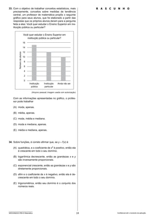 14
SEED2406/022-PEB-II-Matemática Confidencial até o momento da aplicação.
R A S C U N H O
33. Com o objetivo de trabalhar conceitos estatísticos, mais
precisamente, conceitos sobre medidas de tendência
central, um professor de matemática propôs o seguinte
gráfico para seus alunos, que foi elaborado a partir das
respostas que os próprios alunos deram para a pergunta
feita a eles: Você quer estudar o Ensino Superior em ins-
tituição pública ou particular?
Você quer estudar o Ensino Superior em
instituição pública ou particular?
Número
de
alunos
Instituição
pública
16
14
12
10
8
6
4
2
0
Instituição
particular
Ainda não sei
(Arquivo pessoal; imagem usada com autorização)
Com as informações apresentadas no gráfico, o profes-
sor pode trabalhar
(A) moda, apenas.
(B) média, apenas.
(C) moda, média e mediana.
(D) moda e mediana, apenas.
(E) média e mediana, apenas.
34. Sobre funções, é correto afirmar que, se y = f(x) é
(A) quadrática, e o coeficiente de x2
é positivo, então ela
é crescente em todo o seu domínio.
(B) logarítmica decrescente, então as grandezas x e y
são inversamente proporcionais.
(C) exponencial crescente, então as grandezas x e y são
diretamente proporcionais.
(D) afim e o coeficiente de x é negativo, então ela é de-
crescente em todo o seu domínio.
(E) trigonométrica, então seu domínio é o conjunto dos
números reais.
 