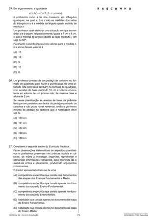15 SEED2406/022-PEB-II-Matemática
Confidencial até o momento da aplicação.
R A S C U N H O
35. Em trigonometria, a igualdade
a2
= b2
+ c2
– 2 ⋅ b ⋅ c ⋅ cos(α)
é conhecida como a lei dos cossenos em triângulos
quaisquer, na qual a, b e c são as medidas dos lados
do triângulo e α é a medida do ângulo oposto ao lado de
medida a.
Um professor quer elaborar uma situação em que as me-
didas a e b sejam, respectivamente, iguais a 7 cm e 8 cm,
e que a medida do ângulo oposto ao lado medindo 7 cm
seja de 60º.
Para tanto, existirão 2 possíveis valores para a medida c,
e a soma desses valores é
(A) 11.
(B) 12.
(C) 9.
(D) 10.
(E) 8.
36. Um professor precisa de um pedaço de cartolina no for-
mato de quadrado para fazer a planificação de uma pi-
râmide reta com base também no formato de quadrado,
com arestas de base medindo 16 cm e volume equiva-
lente ao volume de um prisma reto, de mesma base e
altura de 2 cm.
Se nessa planificação as arestas de base da pirâmide
têm que ser paralelas aos lados do pedaço quadrado de
cartolina e não pode haver remendo, então o perímetro
mínimo do pedaço de cartolina que é necessário deve
ser de
(A) 169 cm.
(B) 121 cm.
(C) 144 cm.
(D) 140 cm.
(E) 148 cm.
37. Considere o seguinte trecho do Currículo Paulista:
Fazer observações sistemáticas de aspectos quantitati-
vos e qualitativos presentes nas práticas sociais e cul-
turais, de modo a investigar, organizar, representar e
comunicar informações relevantes, para interpretá-las e
avaliá-las crítica e eticamente, produzindo argumentos
convincentes.
O trecho apresentado trata-se de uma
(A) competência específica que consta nos documentos
das etapas dos Ensinos Fundamental e Médio.
(B) competência específica que consta apenas no docu-
mento da etapa do Ensino Fundamental.
(C) competência específica que consta apenas no docu-
mento da etapa do Ensino Médio.
(D) habilidade que consta apenas no documento da etapa
do Ensino Fundamental.
(E) habilidade que consta apenas no documento da etapa
do Ensino Médio.
 