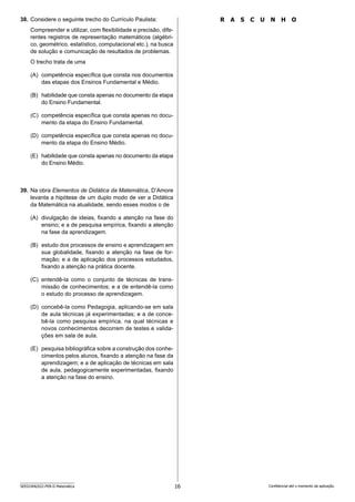 16
SEED2406/022-PEB-II-Matemática Confidencial até o momento da aplicação.
R A S C U N H O
38. Considere o seguinte trecho do Currículo Paulista:
Compreender e utilizar, com flexibilidade e precisão, dife-
rentes registros de representação matemáticos (algébri-
co, geométrico, estatístico, computacional etc.), na busca
de solução e comunicação de resultados de problemas.
O trecho trata de uma
(A) competência específica que consta nos documentos
das etapas dos Ensinos Fundamental e Médio.
(B) habilidade que consta apenas no documento da etapa
do Ensino Fundamental.
(C) competência específica que consta apenas no docu-
mento da etapa do Ensino Fundamental.
(D) competência específica que consta apenas no docu-
mento da etapa do Ensino Médio.
(E) habilidade que consta apenas no documento da etapa
do Ensino Médio.
39. Na obra Elementos de Didática da Matemática, D’Amore
levanta a hipótese de um duplo modo de ver a Didática
da Matemática na atualidade, sendo esses modos o de
(A) divulgação de ideias, fixando a atenção na fase do
ensino; e a de pesquisa empírica, fixando a atenção
na fase da aprendizagem.
(B) estudo dos processos de ensino e aprendizagem em
sua globalidade, fixando a atenção na fase de for-
mação; e a de aplicação dos processos estudados,
fixando a atenção na prática docente.
(C) entendê-la como o conjunto de técnicas de trans-
missão de conhecimentos; e a de entendê-la como
o estudo do processo de aprendizagem.
(D) concebê-la como Pedagogia, aplicando-se em sala
de aula técnicas já experimentadas; e a de conce-
bê-la como pesquisa empírica, na qual técnicas e
novos conhecimentos decorrem de testes e valida-
ções em sala de aula.
(E) pesquisa bibliográfica sobre a construção dos conhe-
cimentos pelos alunos, fixando a atenção na fase da
aprendizagem; e a de aplicação de técnicas em sala
de aula, pedagogicamente experimentadas, fixando
a atenção na fase do ensino.
 