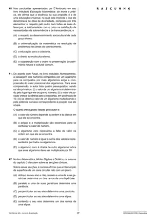 17 SEED2406/022-PEB-II-Matemática
Confidencial até o momento da aplicação.
R A S C U N H O
40. Nas conclusões apresentadas por D’Ambrosio em seu
livro intitulado Educação Matemática: da teoria à práti-
ca, ele afirma que a essência da sua proposta é a de
uma educação universal, na qual está implícita o que ele
denominava de ética da diversidade, composta por três
elementos: o respeito pelo outro com todas as suas di-
ferenças; a solidariedade com o outro na satisfação de
necessidades de sobrevivência e de transcendência; e
(A) o respeito ao desenvolvimento sociocultural de cada
grupo étnico.
(B) a universalização da matemática na resolução de
problemas nas áreas do conhecimento.
(C) a educação para a cidadania.
(D) o direito ao multiculturalismo.
(E) a cooperação com o outro na preservação do patri-
mônio natural e cultural comum.
41. De acordo com Fayol, no livro intitulado Numeramento,
a passagem dos números compostos por um algarismo
para os compostos por mais algarismos exige a com-
preensão do valor posicional dos algarismos. Para essa
compreensão, o autor lista quatro pressupostos, sendo
os três primeiros: (i) o valor de um algarismo é determina-
do pelo lugar que ele ocupa no número; (ii) o valor de po-
sição cresce da direita para a esquerda, em potências de
10; (iii) se obtém o valor de um algarismo multiplicando-o
pela potência da base correspondente à posição que ele
ocupa.
O quarto pressuposto listado pelo autor é:
(A) o valor do número depende da ordem e da classe em
que ele se encontra.
(B) a adição e a multiplicação são essenciais para se
conhecer o valor do número.
(C) o algarismo zero representa a falta de valor na
ordem em que ele se encontra.
(D) o valor do número é igual à soma dos valores repre-
sentados por todos os algarismos.
(E) o algarismo zero à direita de outro algarismo indica
que esse algarismo deve ser multiplicado por 10.
42. No livro Matemática, Mídias Digitais e Didática, os autores
do capítulo 3 discutem sobre as secções cônicas.
Sobre essas secções, é correto afirmar que a intersecção
da superfície de um cone circular reto com um plano
(A) oblíquo ao seu eixo e não paralelo a uma de suas ge-
ratrizes determina um dos ramos de uma hipérbole.
(B) paralelo a uma de suas geratrizes determina uma
parábola.
(C) perpendicular ao seu eixo determina uma parábola.
(D) perpendicular ao seu eixo determina uma elipse.
(E) contendo o seu eixo determina um dos ramos de
uma elipse.
 