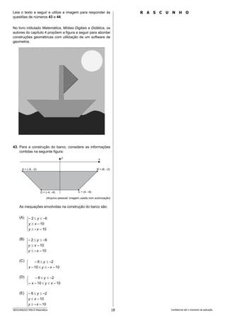 18
SEED2406/022-PEB-II-Matemática Confidencial até o momento da aplicação.
R A S C U N H O
Leia o texto a seguir e utilize a imagem para responder às
questões de números 43 e 44.
No livro intitulado Matemática, Mídias Digitais e Didática, os
autores do capítulo 4 propõem a figura a seguir para abordar
construções geométricas com utilização de um software de
geometria.
43. Para a construção do barco, considere as informações
contidas na seguinte figura:
y x
B = (8, –2)
A = (–8, –2)
D = (–4, –6) C = (4, –6)
(Arquivo pessoal; imagem usada com autorização)
As inequações envolvidas na construção do barco são:
(A)
(B)
(C)
(D)
(E)









10
–
–
10
–
–6
2
–
x
y
x
y
y









10
–
–
10
–
–6
2
–
x
y
x
y
y







10
–
–
10
–
–2
6
–
x
y
x
y







10
–
10
–
–
–2
6
–
x
y
x
y









10
–
–
10
–
–2
6
–
x
y
x
y
y
 