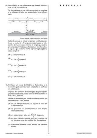 19 SEED2406/022-PEB-II-Matemática
Confidencial até o momento da aplicação.
R A S C U N H O
44. Com relação ao mar, observa-se que ele está limitado a
uma função trigonométrica.
Na figura a seguir, o mar está representado na cor cinza,
e as linhas pontilhadas são apresentadas como referen-
ciais:
y
x
1
0
–1
–2 2
–2
–3
– 
–4
–5
M = (0, –4.5)
–6 N = (0, –5.5)
(Arquivo pessoal; imagem usada com autorização)
Sabendo-se que as linhas horizontais pontilhadas con-
tendo os pontos M e N tangenciam as cristas e os vales
(pontos de máximo e de mínimo) da função que está re-
presentando a linha de superfície do mar, das alternativas
a seguir, a que contém a melhor representação algébrica
dessa função é:
(A)
(B)
(C)
(D)
(E)
45. Conhecer um pouco da História da Matemática e da
Geometria pode contribuir com o trabalho do professor
em sala de aula.
Algumas das primeiras demonstrações de propriedades
geométricas são atribuídas a Tales de Mileto e citadas no
livro C.Q.D., de Garbi.
Dentre as demonstrações citadas no referido livro e que
são atribuídas a Tales, tem-se
(A) em um triângulo isósceles, os ângulos da base têm
a mesma medida.
(B) os quadrados são paralelogramos e seus ângulos
internos são retos.
(C) um polígono de n lados tem
2
3
–
2
n
n diagonais.
(D) em todo triângulo, qualquer lado tem a medida me-
nor do que a soma das medidas dos demais lados.
(E) duas retas paralelas a uma terceira são paralelas
entre si.
5
–
)
(
=
)
(
= x
sen
x
f
y
5
–
)
(
2
1
=
)
(
= x
cos
x
f
y
5
–
)
(
2
1
=
)
(
= x
sen
x
f
y
5
–
)
(
4
1
=
)
(
= x
cos
x
f
y
5
–
)
(
=
)
(
= x
cos
x
f
y
 