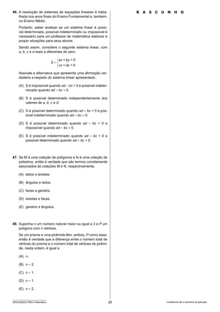 20
SEED2406/022-PEB-II-Matemática Confidencial até o momento da aplicação.
R A S C U N H O
46. A resolução de sistemas de equações lineares é traba-
lhada nos anos finais do Ensino Fundamental e, também,
no Ensino Médio.
Portanto, saber analisar se um sistema linear é possí-
vel determinado, possível indeterminado ou impossível é
necessário para um professor de matemática elaborar e
propor situações para seus alunos.
Sendo assim, considere o seguinte sistema linear, com
a, b, c e d reais e diferentes de zero:




0
=
+
0
=
+
dy
cx
by
ax
S
Assinale a alternativa que apresenta uma afirmação ver-
dadeira a respeito do sistema linear apresentado.
(A) S é impossível quando ad – bc = 0 e possível indeter-
minado quando ad – bc ≠ 0.
(B) S é possível determinado independentemente dos
valores de a, b, c e d.
(C) S é possível determinado quando ad – bc = 0 e pos-
sível indeterminado quando ad – bc ≠ 0.
(D) S é possível determinado quando ad – bc = 0 e
impossível quando ad – bc ≠ 0.
(E) S é possível indeterminado quando ad – bc = 0 e
possível determinado quando ad – bc ≠ 0.
47. Se M é uma coleção de polígonos e N é uma coleção de
poliedros, então é verdade que são termos corretamente
associados às coleções M e N, respectivamente,
(A) lados e arestas.
(B) ângulos e lados.
(C) faces e geratriz.
(D) arestas e faces.
(E) geratriz e ângulos.
48. Suponha n um número natural maior ou igual a 3 e P um
polígono com n vértices.
Se um prisma e uma pirâmide têm, ambos, P como base,
então é verdade que a diferença entre o número total de
vértices do prisma e o número total de vértices da pirâmi-
de, nesta ordem, é igual a
(A) n.
(B) n – 2.
(C) n + 1.
(D) n – 1.
(E) n + 2.
 