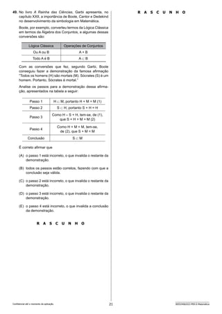 21 SEED2406/022-PEB-II-Matemática
Confidencial até o momento da aplicação.
R A S C U N H O
49. No livro A Rainha das Ciências, Garbi apresenta, no
capítulo XXII, a importância de Boole, Cantor e Dedekind
no desenvolvimento da simbologia em Matemática.
Boole, por exemplo, converteu termos da Lógica Clássica
em termos da Álgebra dos Conjuntos, e algumas dessas
conversões são:
Lógica Clássica Operações de Conjuntos
Ou A ou B A + B
Todo A é B A ⊂ B
Com as conversões que fez, segundo Garbi, Boole
conseguiu fazer a demonstração da famosa afirmação
“Todos os homens (H) são mortais (M). Sócrates (S) é um
homem. Portanto, Sócrates é mortal.”
Analise os passos para a demonstração dessa afirma-
ção, apresentados na tabela a seguir:
Passo 1 H ⊂ M, portanto H + M = M (1)
Passo 2 S ⊂ H, portanto S + H = H
Passo 3
Como H = S + H, tem-se, de (1),
que S + H + M = M (2)
Passo 4
Como H + M = M, tem-se,
de (2), que S + M = M
Conclusão S ⊂ M
É correto afirmar que
(A) o passo 1 está incorreto, o que invalida o restante da
demonstração.
(B) todos os passos estão corretos, fazendo com que a
conclusão seja válida.
(C) o passo 2 está incorreto, o que invalida o restante da
demonstração.
(D) o passo 3 está incorreto, o que invalida o restante da
demonstração.
(E) o passo 4 está incorreto, o que invalida a conclusão
da demonstração.
R A S C U N H O
 