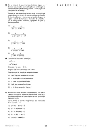 22
SEED2406/022-PEB-II-Matemática Confidencial até o momento da aplicação.
R A S C U N H O
50. Em se tratando de experimentos aleatórios, alguns po-
dem ser classificados como situação de combinação e
outros como situação de arranjo, sendo a permutação um
caso particular de arranjo.
Assinale a alternativa que contém uma forma correta
para o cálculo do número de elementos de uma situação
de combinação com x elementos, agrupados de y em y,
e para o cálculo do número de elementos de uma situa-
ção de arranjo com x elementos, agrupados de y em y,
respectivamente:
(A)
(B)
(C)
(D)
(E)
51. Considere as seguintes sentenças:
I. 5
3 
II. x2
+ 5x = 0
III. existe x tal que x + 5 = 0.
IV. para todo x real, tem-se que x2
+ 1 = 0.
É verdade que as sentenças apresentadas em
(A) II e IV não são proposições lógicas.
(B) I e III não são proposições lógicas.
(C) I e II são proposições lógicas.
(D) II e III são proposições lógicas.
(E) I e IV são proposições lógicas.
52. Assim como existe a ordem de precedência nas opera-
ções em expressões numéricas e algébricas, existe a or-
dem de precedência na interpretação de uma proposição
lógica composta.
Dessa forma, a correta interpretação da proposição
p ∨ q → r ↔ s ∧ t é:
(A) ((p ∨ q) → r) ↔ (s ∧ t).
(B) (p ∨ q) → ((r ↔ s) ∧ t).
(C) (p ∨ (q → r)) ↔ (s ∧ t).
(D) (p ∨ q) → (r ↔ (s ∧ t)).
(E) ((p ∨ q) → (r ↔ s)) ∧ t.
 