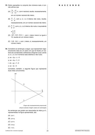 23 SEED2406/022-PEB-II-Matemática
Confidencial até o momento da aplicação.
R A S C U N H O
53. Sobre operações no conjunto dos números reais, é cor-
reto afirmar que
(A) , com k racional, resulta, necessariamente,
em um número racional não inteiro.
(B)
d
c
b
a
 , com a, b, c e d inteiros não nulos, resulta,
necessariamente, em um número racional não inteiro.
(C)
d
c
b
a
 , com a, b, c e d inteiros não nulos, é equivalente
a
c
b
d
a

 .
(D) , com λ inteiro menor ou igual a
10, resulta em um número inteiro.
(E) 1,25 ⋅ 0,8 ⋅ λ, com λ inteiro, é, necessariamente, um
número inteiro.
54. Considere as sentenças a seguir, que representam alge-
bricamente retas de um plano em que foi fixado um sis-
tema de coordenadas cartesianas ortogonal usual, sendo
a, b, c, d, e e f números reais distintos e não nulos:
p: ax + by + c = 0
q: ax + by + f = 0
r: dx + ey + f = 0
s: ex + fy = 0
Considere, também, a seguinte figura que representa
duas retas concorrentes:
y
g
x
h
(Figura não necessariamente proporcional)
(Arquivo pessoal; imagem usada com autorização)
As sentenças que podem ser associadas às retas g e h,
representadas na figura apresentada, são:
(A) q e r.
(B) p e q.
(C) q e s.
(D) s e p.
(E) r e s.
 