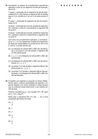 24
SEED2406/022-PEB-II-Matemática Confidencial até o momento da aplicação.
R A S C U N H O
55. Acompanhe os passos de procedimentos geométricos
aplicados a partir de um segmento de reta de extremida-
des A e B:
1o
passo – construção de um segmento de reta de extre-
midades B e C, não colinear ao segmento AB, de medida
igual a 6 cm, dividido de 2 cm em 2 cm pelos pontos D
e E;
2o
passo – construção do segmento de reta de extremi-
dades A e C;
3o
passo – construção de uma reta, paralela ao segmento
AC, contendo o ponto E e intersectando o segmento AB
no ponto F;
4o
passo – construção de uma reta, paralela ao segmento
AC, contendo o ponto D e intersectando o segmento AB
no ponto G.
Com base nos procedimentos aplicados, e consideran-
do-se x, y, z e t as respectivas medidas dos segmentos
de retas com extremidades nos pontos B e E, B e A, B e
F, e B e C, é correto afirmar que
(A) os triângulos de vértices BEF e ABC são semelhan-
tes, e os pontos F e G não dividem o segmento AB
em três partes iguais.
(B) x ⋅ y = z ⋅ t, e os triângulos de vértices BEF e ABC são
semelhantes.
(C) os triângulos de vértices BEF e ABC não são seme-
lhantes, e x ⋅ y = z ⋅ t.
(D) os pontos F e G não dividem o segmento AB em três
partes iguais, e x ⋅ y ≠ z ⋅ t.
(E) os pontos F e G dividem o segmento AB em três par-
tes iguais, e os triângulos de vértices BEF e ABC não
são semelhantes.
56. O trabalho com logaritmo é proposto no Ensino Médio.
Sendo assim, conhecer propriedades de logaritmo e al-
gumas relações com outros conteúdos é essencial para
que um professor possa desenvolver o seu trabalho em
sala de aula.
Portanto, considere logc
b = 3 e a função f: → , dada
por y = f(x) = (logb
c6
)x
.
Neste caso, a sequência f(0), f(1), f(2), ..., f(x), é uma
progressão geométrica de razão
(A)
(B)
(C)
(D)
(E)
2
1
2
2
3
2
5
 
