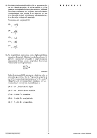 26
SEED2406/022-PEB-II-Matemática Confidencial até o momento da aplicação.
R A S C U N H O
59. Em determinado material didático, há as representações
de um triângulo equilátero de lados medindo m unida-
des e de um quadrado de diagonais medindo n unidades.
Para determinada aula, um professor quer utilizar essas
representações, mas precisa de um exemplo em que
área da região limitada pelo triângulo seja equivalente a
área da região limitada pelo quadrado.
Nesse caso, ele precisa admitir
(A)
(B)
(C)
(D)
(E)
60. Na obra intitulada Matemática, Mídias Digitais e Didática,
os autores do capítulo 3 discutem parábolas, elipses e hi-
pérboles e apresentam um quadro de propriedades des-
sas secções cônicas, sendo a propriedade denominada
“foco-diretriz” assim apresentada:
k
r
P
d
F
P
d
)
,
(
)
,
(

(Adaptado)
Sabendo-se que d(M,N) representa a distância entre os
elementos geométricos M e N, P representa um ponto da
curva C, r representa a reta diretriz da curva C, o ponto F,
não pertencente a r, representa um foco dessa curva, e k
representa um número real, é verdade que, se
(A) 0  k  1, então C é uma elipse.
(B) 0  k  1, então C é uma hipérbole.
(C) k = 1, então C é uma elipse.
(D) k = 1, então C é uma hipérbole.
(E) k  1, então C é uma parábola.
2
12
4
m
n 
2
6
6
m
n 
3
m
n 
4
3
m
n 
2
3
m
n 
 