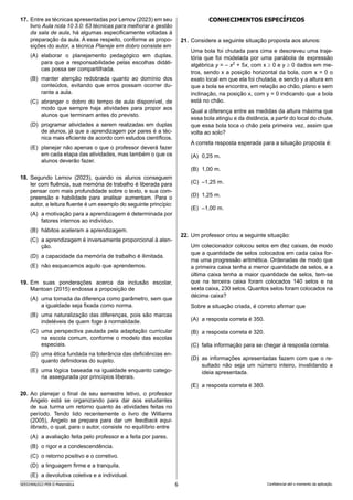 6
SEED2406/022-PEB-II-Matemática Confidencial até o momento da aplicação.
CONHECIMENTOS ESPECÍFICOS
21. Considere a seguinte situação proposta aos alunos:
Uma bola foi chutada para cima e descreveu uma traje-
tória que foi modelada por uma parábola de expressão
algébrica y = – x2
+ 5x, com x ≥ 0 e y ≥ 0 dados em me-
tros, sendo x a posição horizontal da bola, com x = 0 o
exato local em que ela foi chutada, e sendo y a altura em
que a bola se encontra, em relação ao chão, plano e sem
inclinação, na posição x, com y = 0 indicando que a bola
está no chão.
Qual a diferença entre as medidas da altura máxima que
essa bola atingiu e da distância, a partir do local do chute,
que essa bola toca o chão pela primeira vez, assim que
volta ao solo?
A correta resposta esperada para a situação proposta é:
(A) 0,25 m.
(B) 1,00 m.
(C) –1,25 m.
(D) 1,25 m.
(E) –1,00 m.
22. Um professor criou a seguinte situação:
Um colecionador colocou selos em dez caixas, de modo
que a quantidade de selos colocados em cada caixa for-
ma uma progressão aritmética. Ordenadas de modo que
a primeira caixa tenha a menor quantidade de selos, e a
última caixa tenha a maior quantidade de selos, tem-se
que na terceira caixa foram colocados 140 selos e na
sexta caixa, 230 selos. Quantos selos foram colocados na
décima caixa?
Sobre a situação criada, é correto afirmar que
(A) a resposta correta é 350.
(B) a resposta correta é 320.
(C) falta informação para se chegar à resposta correta.
(D) as informações apresentadas fazem com que o re-
sultado não seja um número inteiro, invalidando a
ideia apresentada.
(E) a resposta correta é 380.
17. Entre as técnicas apresentadas por Lemov (2023) em seu
livro Aula nota 10 3.0: 63 técnicas para melhorar a gestão
da sala de aula, há algumas especificamente voltadas à
preparação da aula. A esse respeito, conforme as propo-
sições do autor, a técnica Planeje em dobro consiste em
(A) elaborar o planejamento pedagógico em duplas,
para que a responsabilidade pelas escolhas didáti-
cas possa ser compartilhada.
(B) manter atenção redobrada quanto ao domínio dos
conteúdos, evitando que erros possam ocorrer du-
rante a aula.
(C) abranger o dobro do tempo de aula disponível, de
modo que sempre haja atividades para propor aos
alunos que terminam antes do previsto.
(D) programar atividades a serem realizadas em duplas
de alunos, já que a aprendizagem por pares é a téc-
nica mais eficiente de acordo com estudos científicos.
(E) planejar não apenas o que o professor deverá fazer
em cada etapa das atividades, mas também o que os
alunos deverão fazer.
18. Segundo Lemov (2023), quando os alunos conseguem
ler com fluência, sua memória de trabalho é liberada para
pensar com mais profundidade sobre o texto, e sua com-
preensão e habilidade para analisar aumentam. Para o
autor, a leitura fluente é um exemplo do seguinte princípio:
(A) a motivação para a aprendizagem é determinada por
fatores internos ao indivíduo.
(B) hábitos aceleram a aprendizagem.
(C) a aprendizagem é inversamente proporcional à aten-
ção.
(D) a capacidade da memória de trabalho é ilimitada.
(E) não esquecemos aquilo que aprendemos.
19. Em suas ponderações acerca da inclusão escolar,
Mantoan (2015) endossa a proposição de
(A) uma tomada da diferença como parâmetro, sem que
a igualdade seja fixada como norma.
(B) uma naturalização das diferenças, pois são marcas
indeléveis de quem foge à normalidade.
(C) uma perspectiva pautada pela adaptação curricular
na escola comum, conforme o modelo das escolas
especiais.
(D) uma ética fundada na tolerância das deficiências en-
quanto definidoras do sujeito.
(E) uma lógica baseada na igualdade enquanto catego-
ria assegurada por princípios liberais.
20. Ao planejar o final de seu semestre letivo, o professor
Ângelo está se organizando para dar aos estudantes
de sua turma um retorno quanto às atividades feitas no
perío­
do. Tendo lido recentemente o livro de Williams
(2005), Ângelo se prepara para dar um feedback equi-
librado, o qual, para o autor, consiste no equilíbrio entre
(A) a avaliação feita pelo professor e a feita por pares.
(B) o rigor e a condescendência.
(C) o retorno positivo e o corretivo.
(D) a linguagem firme e a tranquila.
(E) a devolutiva coletiva e a individual.
 