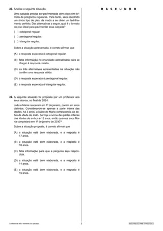 7 SEED2406/022-PEB-II-Matemática
Confidencial até o momento da aplicação.
R A S C U N H O
23. Analise a seguinte situação.
Uma calçada precisa ser pavimentada com pisos em for-
mato de polígonos regulares. Para tanto, será escolhido
um único tipo de piso, de modo a se obter um ladrilha-
mento perfeito. Das alternativas a seguir, qual é o formato
de piso ideal para pavimentar essa calçada?
( ) octogonal regular.
( ) pentagonal regular.
( ) triangular regular.
Sobre a situação apresentada, é correto afirmar que
(A) a resposta esperada é octogonal regular.
(B) falta informação no enunciado apresentado para se
chegar à resposta correta.
(C) as três alternativas apresentadas na situação não
contêm uma resposta válida.
(D) a resposta esperada é pentagonal regular.
(E) a resposta esperada é triangular regular.
24. A seguinte situação foi proposta por um professor aos
seus alunos, no final de 2024:
João e Maria nasceram em 1o
de janeiro, porém em anos
distintos. Considerando-se apenas a parte inteira das
idades, há 3 anos, a idade de Maria correspondia ao do-
bro da idade de João. Se hoje a soma das partes inteiras
das idades de ambos é 15 anos, então quantos anos Ma-
ria completará em 1o
de janeiro de 2030?
Sobre a situação proposta, é correto afirmar que
(A) a situação está bem elaborada, e a resposta é
17 anos.
(B) a situação está bem elaborada, e a resposta é
16 anos.
(C) falta informação para que a pergunta seja respon-
dida.
(D) a situação está bem elaborada, e a resposta é
14 anos.
(E) a situação está bem elaborada, e a resposta é
15 anos.
 