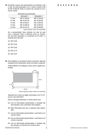 8
SEED2406/022-PEB-II-Matemática Confidencial até o momento da aplicação.
25. Na tabela a seguir, são apresentados os montantes, mês
a mês, de duas aplicações com o mesmo capital inicial
de R$ 10.000,00, feitas no mesmo dia, durante os 5 pri-
meiros meses:
Montantes das aplicações
Aplicação 1 Aplicação 2
1o
mês R$ 10.100,00 R$ 10.100,00
2o
mês R$ 10.201,00 R$ 10.200,00
3o
mês R$ 10.303,01 R$ 10.300,00
4o
mês R$ 10.406,04 R$ 10.400,00
5o
mês R$ 10.510,10 R$ 10.500,00
(Arquivo pessoal; usado com autorização)
Se a apresentação fosse utilizada em sala de aula
com a pergunta “Qual a diferença entre os montan-
tes das duas aplicações no aniversário do 6o
mês?”, a
resposta para ela seria
(A) R$ 15,26.
(B) R$ 15,20.
(C) R$ 15,22.
(D) R$ 15,18.
(E) R$ 15,24.
26. Para trabalhar os conceitos de área e perímetro, algumas
situações foram elaboradas, sendo uma delas, a seguinte:
A figura ABCD é um retângulo, assim como a região som-
breada:
x cm
x cm
9 cm
15 cm
D C
A B
(Arquivo pessoal; imagem usada com autorização)
Sabendo que a área da região sombreada é de 70 cm2
,
qual é o seu perímetro?
Sobre a situação elaborada, é correto afirmar que
(A) com as informações apresentadas, a situação não
terá resposta, pois o perímetro será negativo.
(B) falta informação para que a pergunta seja respon-
dida.
(C) com as informações apresentadas, o perímetro é um
número inteiro.
(D) com as informações apresentadas, o perímetro é um
número irracional.
(E) com as informações apresentadas, a situação não
tem solução no conjunto dos números reais.
R ascunho
 