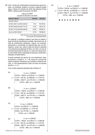 9 SEED2406/022-PEB-II-Matemática
Confidencial até o momento da aplicação.
(E)
R A S C U N H O
27. Com o intuito de contextualizar conhecimentos sobre fun-
ções, um professor projetou na lousa a seguinte tabela
para o cálculo do imposto de renda das pessoas físicas
(IRPF), válida a partir de fevereiro de 2024:
Cálculo do IRPF
(A partir de fevereiro de 2024)
Base de cálculo Alíquota Dedução
Até R$ 2.259,20 – –
De R$ 2.259,21 até R$ 2.826,65 7,5% R$ 169,44
De R$ 2.826,66 até R$ 3.751,05 15,0% R$ 381,44
De R$ 3.751,06 até R$ 4.664,68 22,5% R$ 662,77
Acima de R$ 4.664,68 27,5% R$ 896,00
(https://www.gov.br/receitafederal/pt-br/assuntos/
meu-imposto-de-renda/tabelas/2024)
Em seguida, o professor explicou que para se chegar à
base de cálculo identificada na tabela, descontam-se, do
total de rendimentos tributáveis, valores, por exemplo,
associados à quantidade de dependentes que se tem.
Explicou, ainda, que, sobre a base de cálculo é aplicada
uma alíquota que depende da faixa, em reais, em que se
encontra essa base de cálculo, e o valor do imposto devi-
do será obtido após a aplicação da alíquota e subtraída a
dedução correspondente.
A tarefa solicitada aos alunos foi a de representar, alge-
bricamente, a função V : A → , sendo A o conjunto de
todos os valores monetários que compõem a base de cál-
culo, y = V(x) representando o valor, em reais, do imposto
devido, e x ∈ A.
Uma correta resposta esperada pelo professor é
(A)
(B)
(C)
(D)
 