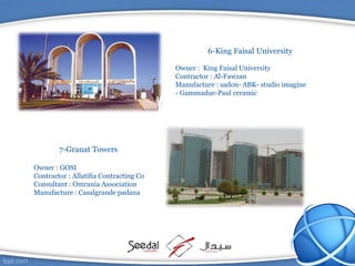 6-King Faisal University
Owner : King Faisal University
Contractor : Al-Fawzan
Manufacture : sadon- ABK- studio imagine
- Gammadue-Paul ceramic
7-Granat Towers
Owner : GOSI
Contractor : Allatifia Contracting Co
Consultant : Omrania Association
Manufacture : Casalgrande padana
 