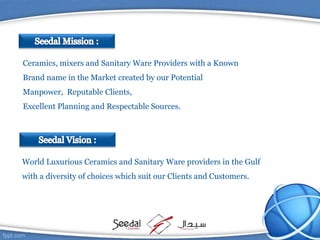World Luxurious Ceramics and Sanitary Ware providers in the Gulf
with a diversity of choices which suit our Clients and Customers.
Ceramics, mixers and Sanitary Ware Providers with a Known
Brand name in the Market created by our Potential
Manpower, Reputable Clients,
Excellent Planning and Respectable Sources.
 