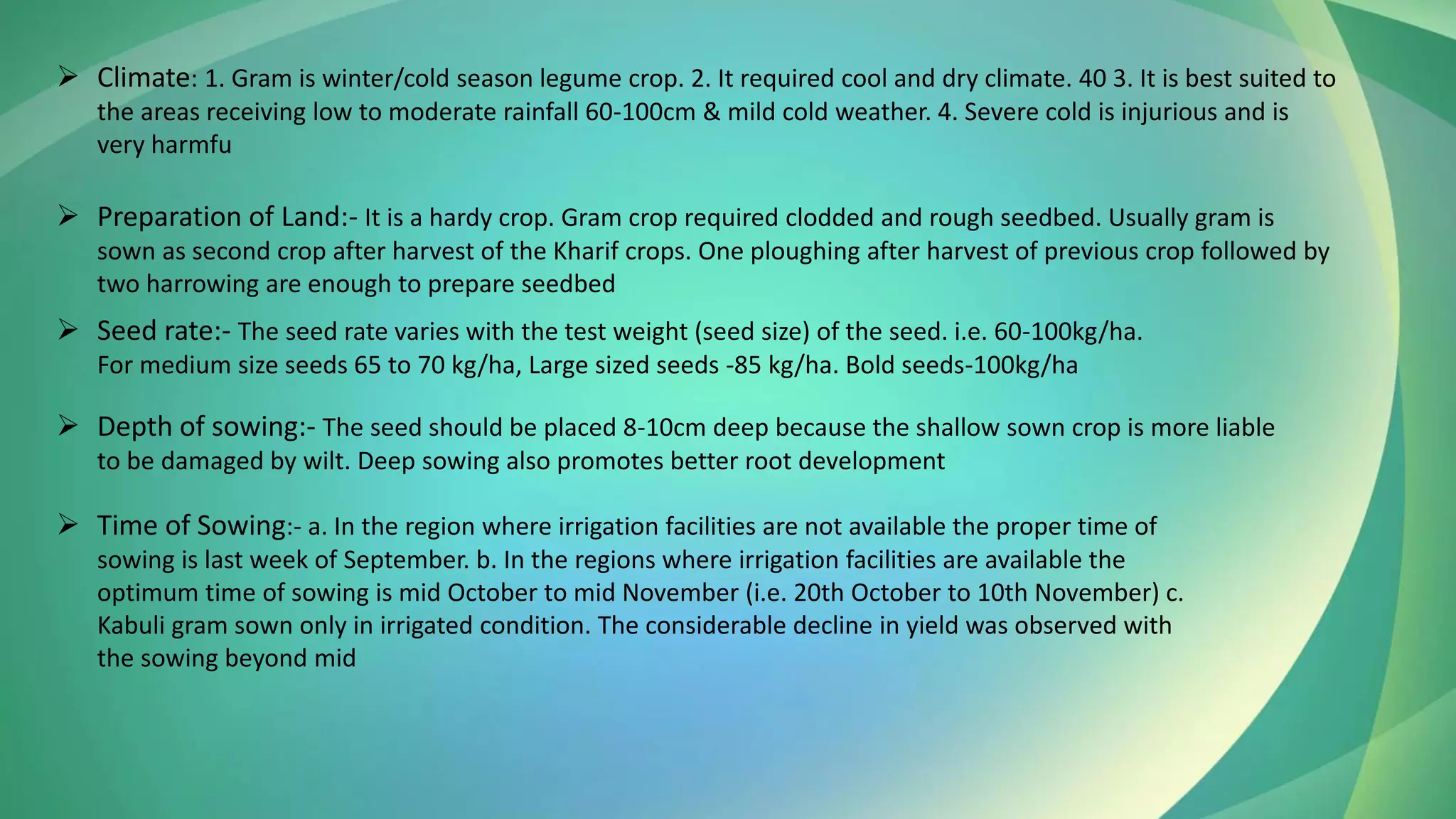 ➢ Climate: 1. Gram is winter/cold season legume crop. 2. It required cool and dry climate. 40 3. It is best suited to
the areas receiving low to moderate rainfall 60-100cm & mild cold weather. 4. Severe cold is injurious and is
very harmfu
➢ Preparation of Land:- It is a hardy crop. Gram crop required clodded and rough seedbed. Usually gram is
sown as second crop after harvest of the Kharif crops. One ploughing after harvest of previous crop followed by
two harrowing are enough to prepare seedbed
➢ Seed rate:- The seed rate varies with the test weight (seed size) of the seed. i.e. 60-100kg/ha.
For medium size seeds 65 to 70 kg/ha, Large sized seeds -85 kg/ha. Bold seeds-100kg/ha
➢ Depth of sowing:- The seed should be placed 8-10cm deep because the shallow sown crop is more liable
to be damaged by wilt. Deep sowing also promotes better root development
➢ Time of Sowing:- a. In the region where irrigation facilities are not available the proper time of
sowing is last week of September. b. In the regions where irrigation facilities are available the
optimum time of sowing is mid October to mid November (i.e. 20th October to 10th November) c.
Kabuli gram sown only in irrigated condition. The considerable decline in yield was observed with
the sowing beyond mid
 