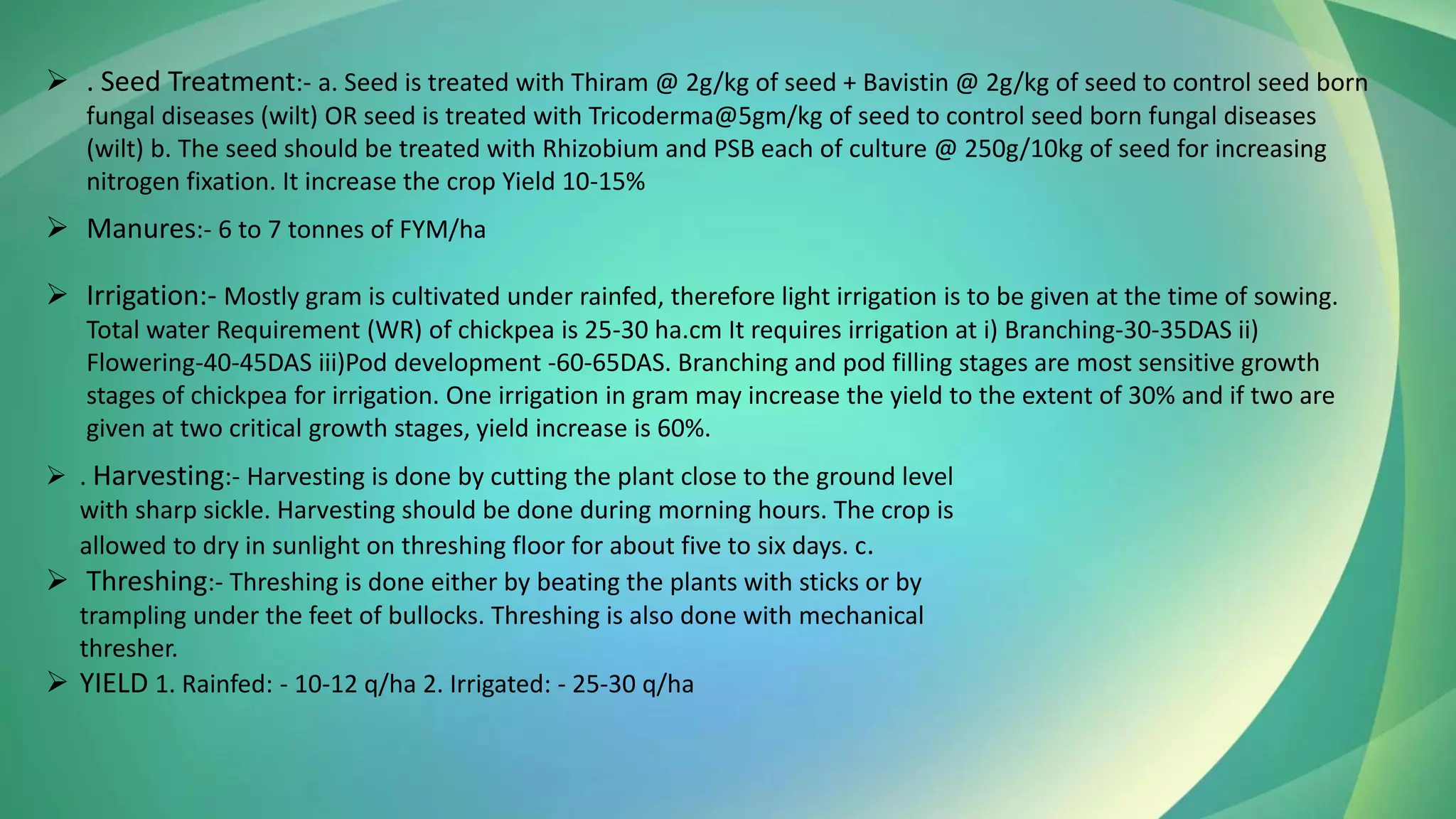 ➢ . Seed Treatment:- a. Seed is treated with Thiram @ 2g/kg of seed + Bavistin @ 2g/kg of seed to control seed born
fungal diseases (wilt) OR seed is treated with Tricoderma@5gm/kg of seed to control seed born fungal diseases
(wilt) b. The seed should be treated with Rhizobium and PSB each of culture @ 250g/10kg of seed for increasing
nitrogen fixation. It increase the crop Yield 10-15%
➢ Manures:- 6 to 7 tonnes of FYM/ha
➢ Irrigation:- Mostly gram is cultivated under rainfed, therefore light irrigation is to be given at the time of sowing.
Total water Requirement (WR) of chickpea is 25-30 ha.cm It requires irrigation at i) Branching-30-35DAS ii)
Flowering-40-45DAS iii)Pod development -60-65DAS. Branching and pod filling stages are most sensitive growth
stages of chickpea for irrigation. One irrigation in gram may increase the yield to the extent of 30% and if two are
given at two critical growth stages, yield increase is 60%.
➢ . Harvesting:- Harvesting is done by cutting the plant close to the ground level
with sharp sickle. Harvesting should be done during morning hours. The crop is
allowed to dry in sunlight on threshing floor for about five to six days. c.
➢ Threshing:- Threshing is done either by beating the plants with sticks or by
trampling under the feet of bullocks. Threshing is also done with mechanical
thresher.
➢ YIELD 1. Rainfed: - 10-12 q/ha 2. Irrigated: - 25-30 q/ha
 