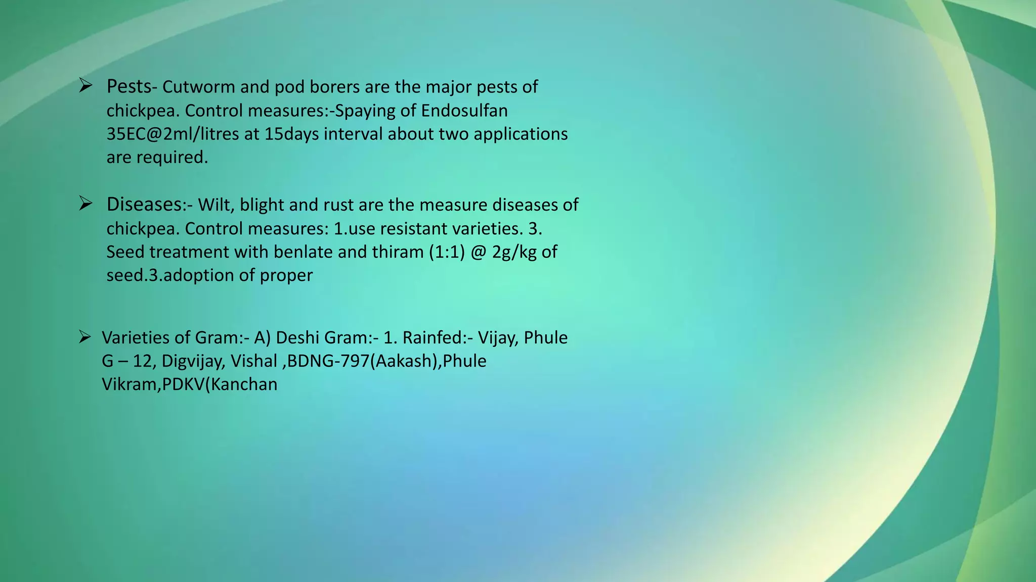 ➢ Diseases:- Wilt, blight and rust are the measure diseases of
chickpea. Control measures: 1.use resistant varieties. 3.
Seed treatment with benlate and thiram (1:1) @ 2g/kg of
seed.3.adoption of proper
➢ Pests- Cutworm and pod borers are the major pests of
chickpea. Control measures:-Spaying of Endosulfan
35EC@2ml/litres at 15days interval about two applications
are required.
➢ Varieties of Gram:- A) Deshi Gram:- 1. Rainfed:- Vijay, Phule
G – 12, Digvijay, Vishal ,BDNG-797(Aakash),Phule
Vikram,PDKV(Kanchan
 