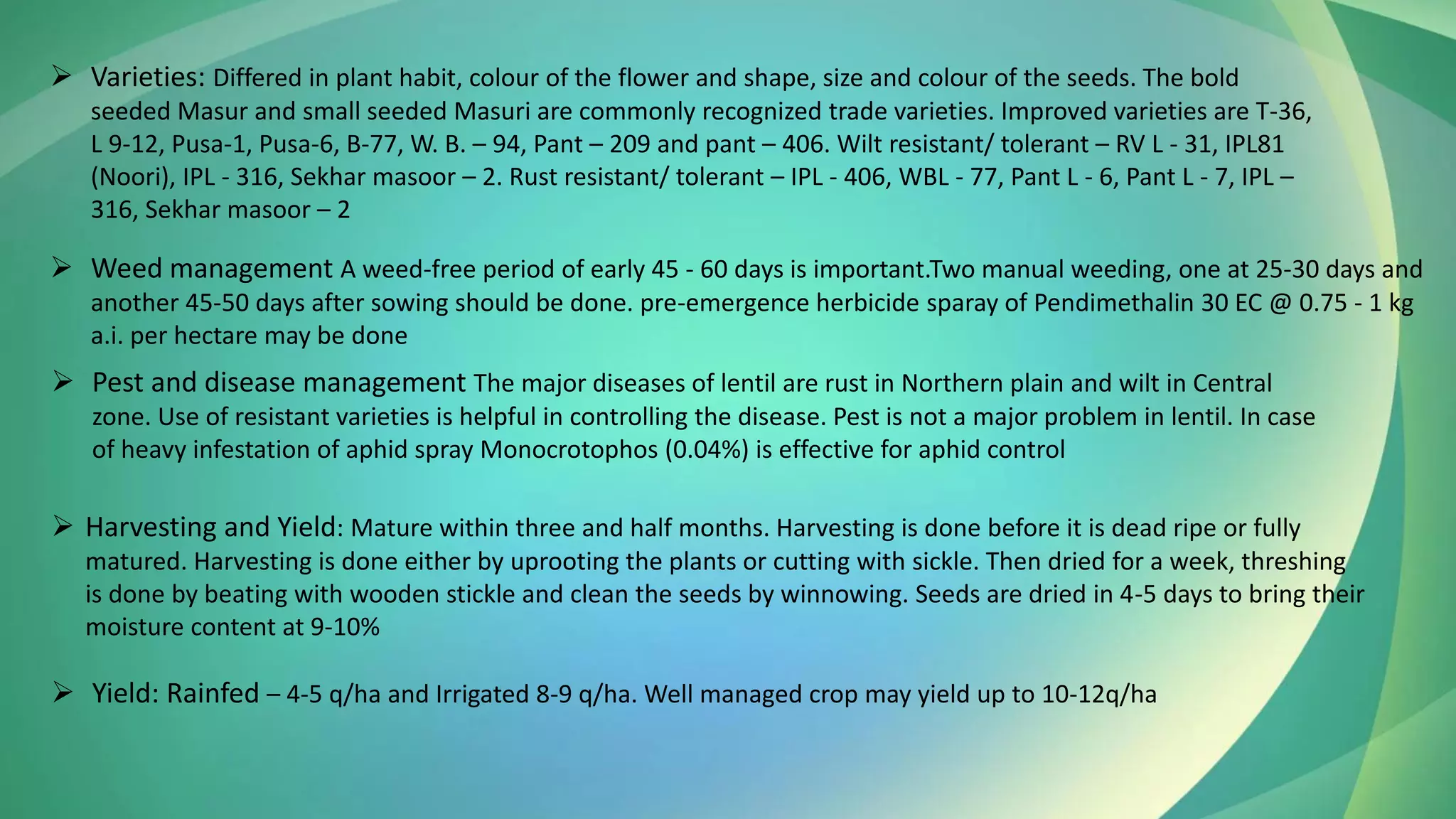 ➢ Varieties: Differed in plant habit, colour of the flower and shape, size and colour of the seeds. The bold
seeded Masur and small seeded Masuri are commonly recognized trade varieties. Improved varieties are T-36,
L 9-12, Pusa-1, Pusa-6, B-77, W. B. – 94, Pant – 209 and pant – 406. Wilt resistant/ tolerant – RV L - 31, IPL81
(Noori), IPL - 316, Sekhar masoor – 2. Rust resistant/ tolerant – IPL - 406, WBL - 77, Pant L - 6, Pant L - 7, IPL –
316, Sekhar masoor – 2
➢ Weed management A weed-free period of early 45 - 60 days is important.Two manual weeding, one at 25-30 days and
another 45-50 days after sowing should be done. pre-emergence herbicide sparay of Pendimethalin 30 EC @ 0.75 - 1 kg
a.i. per hectare may be done
➢ Pest and disease management The major diseases of lentil are rust in Northern plain and wilt in Central
zone. Use of resistant varieties is helpful in controlling the disease. Pest is not a major problem in lentil. In case
of heavy infestation of aphid spray Monocrotophos (0.04%) is effective for aphid control
➢ Harvesting and Yield: Mature within three and half months. Harvesting is done before it is dead ripe or fully
matured. Harvesting is done either by uprooting the plants or cutting with sickle. Then dried for a week, threshing
is done by beating with wooden stickle and clean the seeds by winnowing. Seeds are dried in 4-5 days to bring their
moisture content at 9-10%
➢ Yield: Rainfed – 4-5 q/ha and Irrigated 8-9 q/ha. Well managed crop may yield up to 10-12q/ha
 