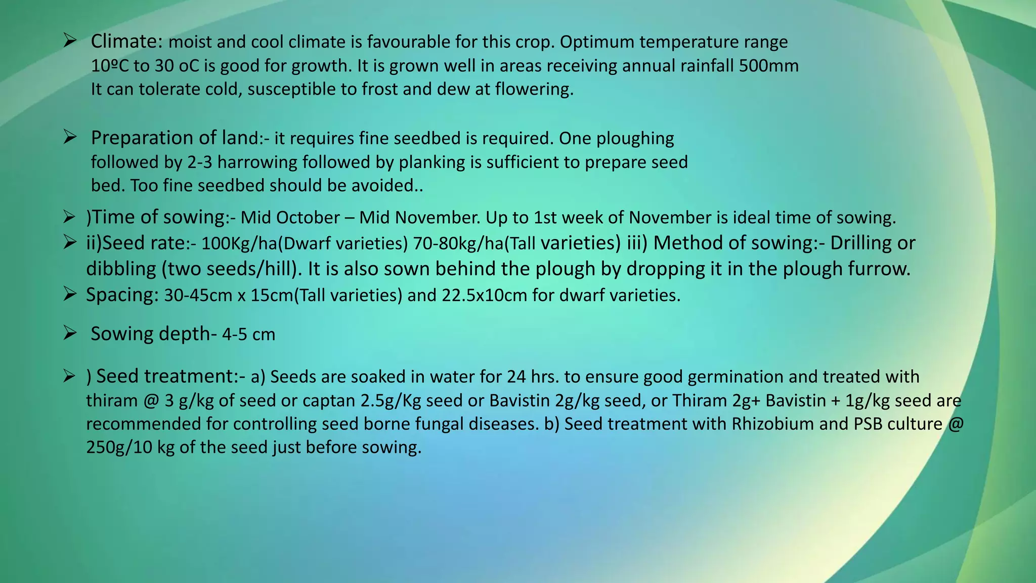 ➢ Climate: moist and cool climate is favourable for this crop. Optimum temperature range
10ºC to 30 oC is good for growth. It is grown well in areas receiving annual rainfall 500mm
It can tolerate cold, susceptible to frost and dew at flowering.
➢ Preparation of land:- it requires fine seedbed is required. One ploughing
followed by 2-3 harrowing followed by planking is sufficient to prepare seed
bed. Too fine seedbed should be avoided..
➢ )Time of sowing:- Mid October – Mid November. Up to 1st week of November is ideal time of sowing.
➢ ii)Seed rate:- 100Kg/ha(Dwarf varieties) 70-80kg/ha(Tall varieties) iii) Method of sowing:- Drilling or
dibbling (two seeds/hill). It is also sown behind the plough by dropping it in the plough furrow.
➢ Spacing: 30-45cm x 15cm(Tall varieties) and 22.5x10cm for dwarf varieties.
➢ Sowing depth- 4-5 cm
➢ ) Seed treatment:- a) Seeds are soaked in water for 24 hrs. to ensure good germination and treated with
thiram @ 3 g/kg of seed or captan 2.5g/Kg seed or Bavistin 2g/kg seed, or Thiram 2g+ Bavistin + 1g/kg seed are
recommended for controlling seed borne fungal diseases. b) Seed treatment with Rhizobium and PSB culture @
250g/10 kg of the seed just before sowing.
 
