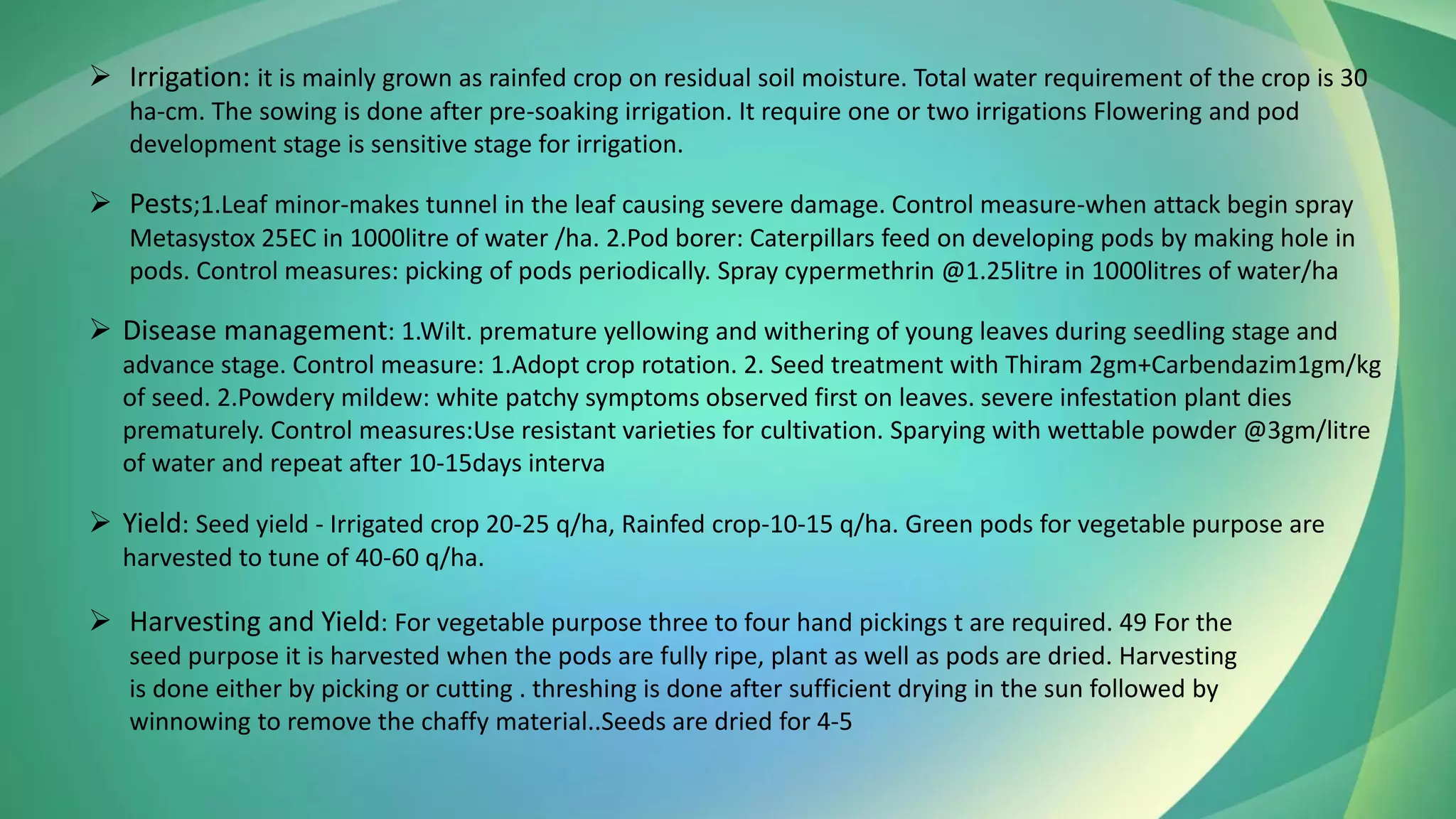 ➢ Irrigation: it is mainly grown as rainfed crop on residual soil moisture. Total water requirement of the crop is 30
ha-cm. The sowing is done after pre-soaking irrigation. It require one or two irrigations Flowering and pod
development stage is sensitive stage for irrigation.
➢ Pests;1.Leaf minor-makes tunnel in the leaf causing severe damage. Control measure-when attack begin spray
Metasystox 25EC in 1000litre of water /ha. 2.Pod borer: Caterpillars feed on developing pods by making hole in
pods. Control measures: picking of pods periodically. Spray cypermethrin @1.25litre in 1000litres of water/ha
➢ Disease management: 1.Wilt. premature yellowing and withering of young leaves during seedling stage and
advance stage. Control measure: 1.Adopt crop rotation. 2. Seed treatment with Thiram 2gm+Carbendazim1gm/kg
of seed. 2.Powdery mildew: white patchy symptoms observed first on leaves. severe infestation plant dies
prematurely. Control measures:Use resistant varieties for cultivation. Sparying with wettable powder @3gm/litre
of water and repeat after 10-15days interva
➢ Yield: Seed yield - Irrigated crop 20-25 q/ha, Rainfed crop-10-15 q/ha. Green pods for vegetable purpose are
harvested to tune of 40-60 q/ha.
➢ Harvesting and Yield: For vegetable purpose three to four hand pickings t are required. 49 For the
seed purpose it is harvested when the pods are fully ripe, plant as well as pods are dried. Harvesting
is done either by picking or cutting . threshing is done after sufficient drying in the sun followed by
winnowing to remove the chaffy material..Seeds are dried for 4-5
 