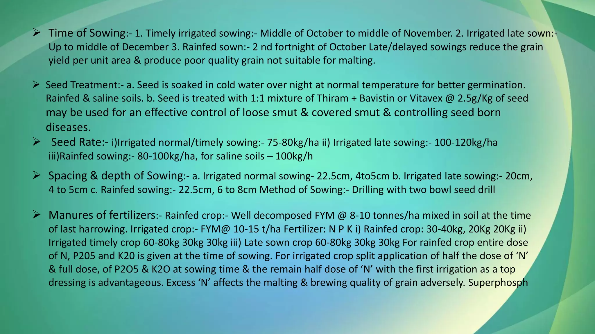 ➢ Time of Sowing:- 1. Timely irrigated sowing:- Middle of October to middle of November. 2. Irrigated late sown:-
Up to middle of December 3. Rainfed sown:- 2 nd fortnight of October Late/delayed sowings reduce the grain
yield per unit area & produce poor quality grain not suitable for malting.
➢ Seed Treatment:- a. Seed is soaked in cold water over night at normal temperature for better germination.
Rainfed & saline soils. b. Seed is treated with 1:1 mixture of Thiram + Bavistin or Vitavex @ 2.5g/Kg of seed
may be used for an effective control of loose smut & covered smut & controlling seed born
diseases.
➢ Seed Rate:- i)Irrigated normal/timely sowing:- 75-80kg/ha ii) Irrigated late sowing:- 100-120kg/ha
iii)Rainfed sowing:- 80-100kg/ha, for saline soils – 100kg/h
➢ Spacing & depth of Sowing:- a. Irrigated normal sowing- 22.5cm, 4to5cm b. Irrigated late sowing:- 20cm,
4 to 5cm c. Rainfed sowing:- 22.5cm, 6 to 8cm Method of Sowing:- Drilling with two bowl seed drill
➢ Manures of fertilizers:- Rainfed crop:- Well decomposed FYM @ 8-10 tonnes/ha mixed in soil at the time
of last harrowing. Irrigated crop:- FYM@ 10-15 t/ha Fertilizer: N P K i) Rainfed crop: 30-40kg, 20Kg 20Kg ii)
Irrigated timely crop 60-80kg 30kg 30kg iii) Late sown crop 60-80kg 30kg 30kg For rainfed crop entire dose
of N, P205 and K20 is given at the time of sowing. For irrigated crop split application of half the dose of ‘N’
& full dose, of P2O5 & K2O at sowing time & the remain half dose of ‘N’ with the first irrigation as a top
dressing is advantageous. Excess ‘N’ affects the malting & brewing quality of grain adversely. Superphosph
 