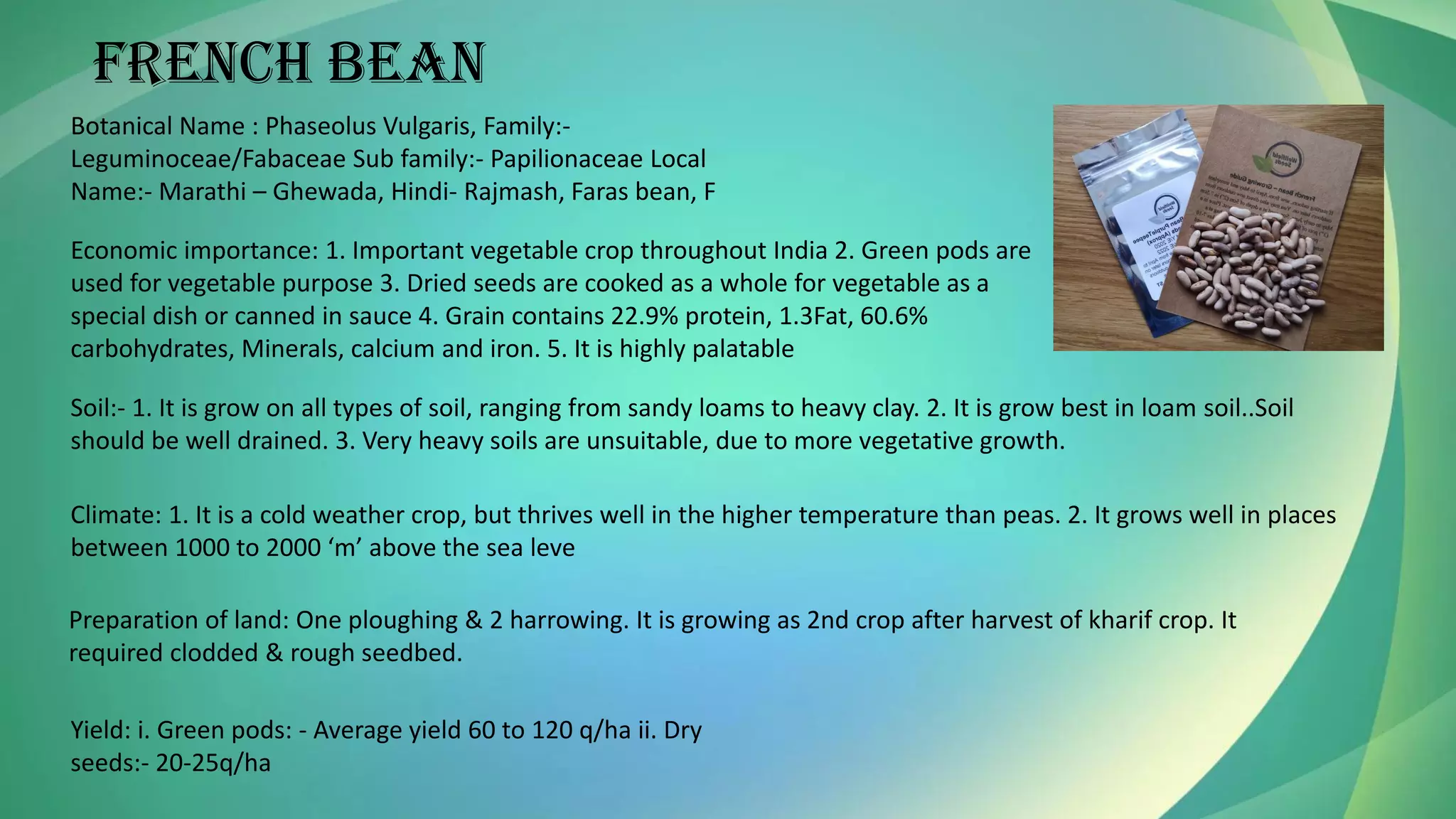 French bean
Botanical Name : Phaseolus Vulgaris, Family:-
Leguminoceae/Fabaceae Sub family:- Papilionaceae Local
Name:- Marathi – Ghewada, Hindi- Rajmash, Faras bean, F
Economic importance: 1. Important vegetable crop throughout India 2. Green pods are
used for vegetable purpose 3. Dried seeds are cooked as a whole for vegetable as a
special dish or canned in sauce 4. Grain contains 22.9% protein, 1.3Fat, 60.6%
carbohydrates, Minerals, calcium and iron. 5. It is highly palatable
Soil:- 1. It is grow on all types of soil, ranging from sandy loams to heavy clay. 2. It is grow best in loam soil..Soil
should be well drained. 3. Very heavy soils are unsuitable, due to more vegetative growth.
Climate: 1. It is a cold weather crop, but thrives well in the higher temperature than peas. 2. It grows well in places
between 1000 to 2000 ‘m’ above the sea leve
Preparation of land: One ploughing & 2 harrowing. It is growing as 2nd crop after harvest of kharif crop. It
required clodded & rough seedbed.
Yield: i. Green pods: - Average yield 60 to 120 q/ha ii. Dry
seeds:- 20-25q/ha
 