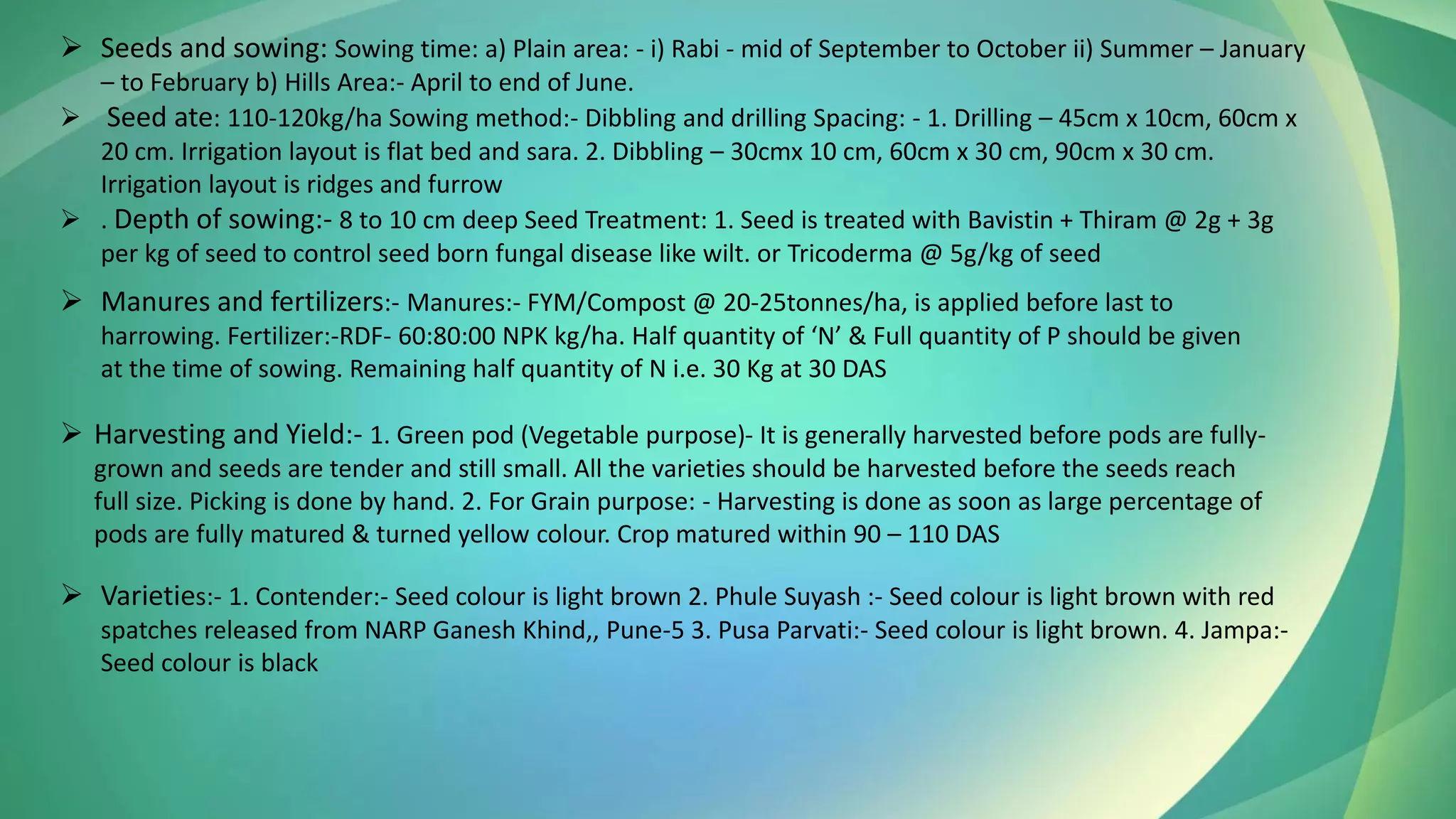 ➢ Seeds and sowing: Sowing time: a) Plain area: - i) Rabi - mid of September to October ii) Summer – January
– to February b) Hills Area:- April to end of June.
➢ Seed ate: 110-120kg/ha Sowing method:- Dibbling and drilling Spacing: - 1. Drilling – 45cm x 10cm, 60cm x
20 cm. Irrigation layout is flat bed and sara. 2. Dibbling – 30cmx 10 cm, 60cm x 30 cm, 90cm x 30 cm.
Irrigation layout is ridges and furrow
➢ . Depth of sowing:- 8 to 10 cm deep Seed Treatment: 1. Seed is treated with Bavistin + Thiram @ 2g + 3g
per kg of seed to control seed born fungal disease like wilt. or Tricoderma @ 5g/kg of seed
➢ Manures and fertilizers:- Manures:- FYM/Compost @ 20-25tonnes/ha, is applied before last to
harrowing. Fertilizer:-RDF- 60:80:00 NPK kg/ha. Half quantity of ‘N’ & Full quantity of P should be given
at the time of sowing. Remaining half quantity of N i.e. 30 Kg at 30 DAS
➢ Harvesting and Yield:- 1. Green pod (Vegetable purpose)- It is generally harvested before pods are fully-
grown and seeds are tender and still small. All the varieties should be harvested before the seeds reach
full size. Picking is done by hand. 2. For Grain purpose: - Harvesting is done as soon as large percentage of
pods are fully matured & turned yellow colour. Crop matured within 90 – 110 DAS
➢ Varieties:- 1. Contender:- Seed colour is light brown 2. Phule Suyash :- Seed colour is light brown with red
spatches released from NARP Ganesh Khind,, Pune-5 3. Pusa Parvati:- Seed colour is light brown. 4. Jampa:-
Seed colour is black
 