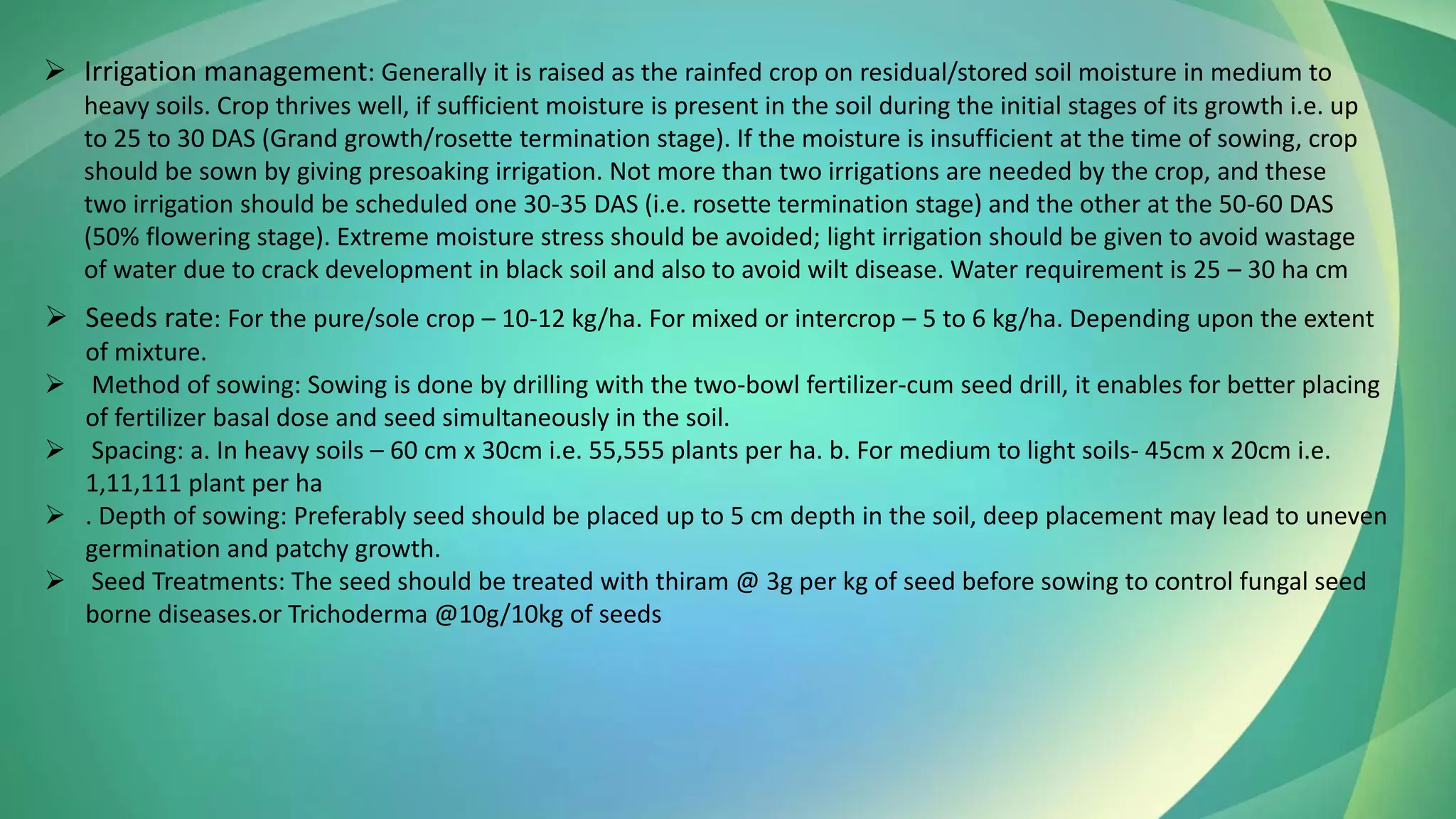 ➢ Irrigation management: Generally it is raised as the rainfed crop on residual/stored soil moisture in medium to
heavy soils. Crop thrives well, if sufficient moisture is present in the soil during the initial stages of its growth i.e. up
to 25 to 30 DAS (Grand growth/rosette termination stage). If the moisture is insufficient at the time of sowing, crop
should be sown by giving presoaking irrigation. Not more than two irrigations are needed by the crop, and these
two irrigation should be scheduled one 30-35 DAS (i.e. rosette termination stage) and the other at the 50-60 DAS
(50% flowering stage). Extreme moisture stress should be avoided; light irrigation should be given to avoid wastage
of water due to crack development in black soil and also to avoid wilt disease. Water requirement is 25 – 30 ha cm
➢ Seeds rate: For the pure/sole crop – 10-12 kg/ha. For mixed or intercrop – 5 to 6 kg/ha. Depending upon the extent
of mixture.
➢ Method of sowing: Sowing is done by drilling with the two-bowl fertilizer-cum seed drill, it enables for better placing
of fertilizer basal dose and seed simultaneously in the soil.
➢ Spacing: a. In heavy soils – 60 cm x 30cm i.e. 55,555 plants per ha. b. For medium to light soils- 45cm x 20cm i.e.
1,11,111 plant per ha
➢ . Depth of sowing: Preferably seed should be placed up to 5 cm depth in the soil, deep placement may lead to uneven
germination and patchy growth.
➢ Seed Treatments: The seed should be treated with thiram @ 3g per kg of seed before sowing to control fungal seed
borne diseases.or Trichoderma @10g/10kg of seeds
 
