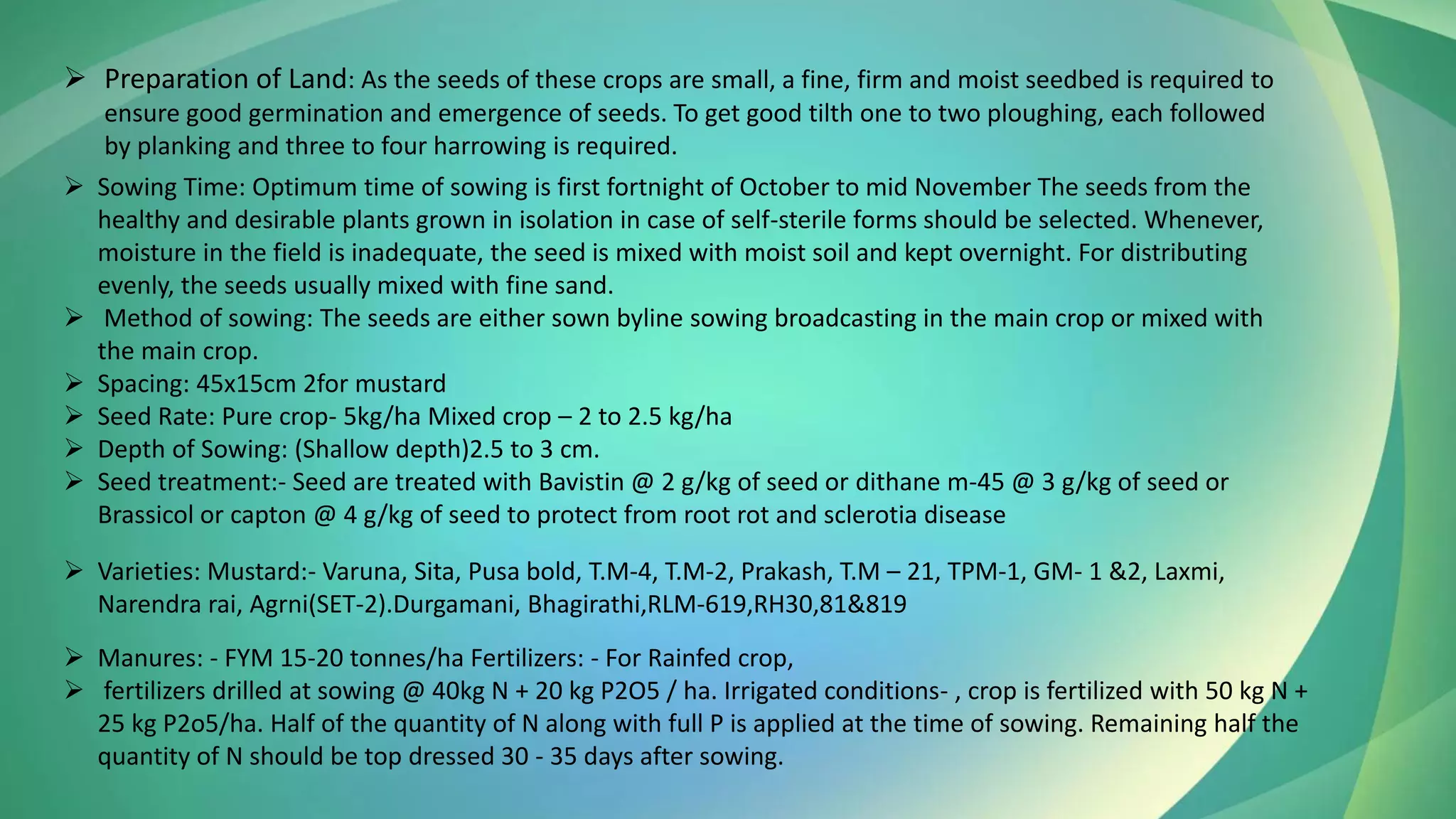 ➢ Preparation of Land: As the seeds of these crops are small, a fine, firm and moist seedbed is required to
ensure good germination and emergence of seeds. To get good tilth one to two ploughing, each followed
by planking and three to four harrowing is required.
➢ Sowing Time: Optimum time of sowing is first fortnight of October to mid November The seeds from the
healthy and desirable plants grown in isolation in case of self-sterile forms should be selected. Whenever,
moisture in the field is inadequate, the seed is mixed with moist soil and kept overnight. For distributing
evenly, the seeds usually mixed with fine sand.
➢ Method of sowing: The seeds are either sown byline sowing broadcasting in the main crop or mixed with
the main crop.
➢ Spacing: 45x15cm 2for mustard
➢ Seed Rate: Pure crop- 5kg/ha Mixed crop – 2 to 2.5 kg/ha
➢ Depth of Sowing: (Shallow depth)2.5 to 3 cm.
➢ Seed treatment:- Seed are treated with Bavistin @ 2 g/kg of seed or dithane m-45 @ 3 g/kg of seed or
Brassicol or capton @ 4 g/kg of seed to protect from root rot and sclerotia disease
➢ Varieties: Mustard:- Varuna, Sita, Pusa bold, T.M-4, T.M-2, Prakash, T.M – 21, TPM-1, GM- 1 &2, Laxmi,
Narendra rai, Agrni(SET-2).Durgamani, Bhagirathi,RLM-619,RH30,81&819
➢ Manures: - FYM 15-20 tonnes/ha Fertilizers: - For Rainfed crop,
➢ fertilizers drilled at sowing @ 40kg N + 20 kg P2O5 / ha. Irrigated conditions- , crop is fertilized with 50 kg N +
25 kg P2o5/ha. Half of the quantity of N along with full P is applied at the time of sowing. Remaining half the
quantity of N should be top dressed 30 - 35 days after sowing.
 