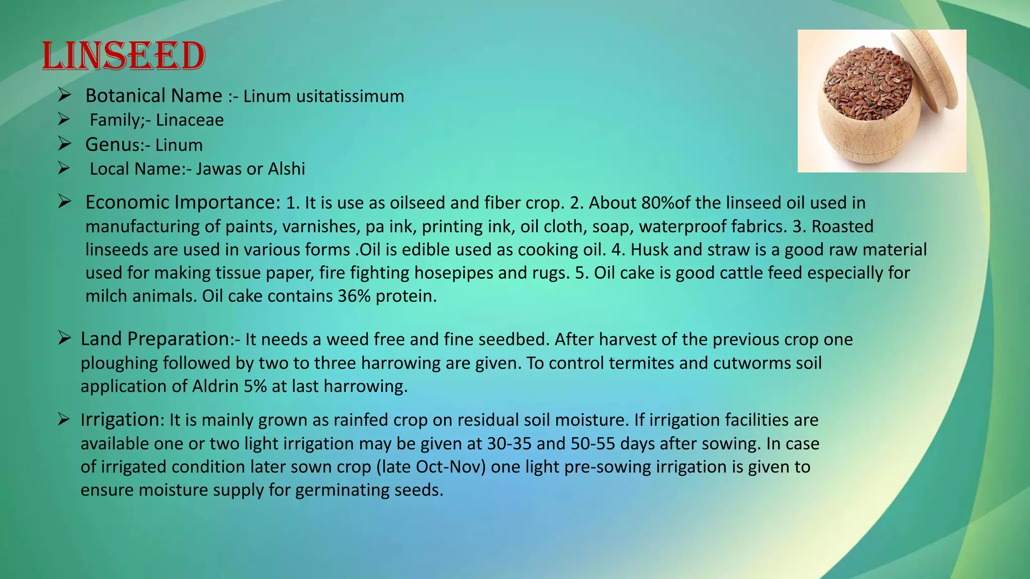 LINSEED
➢ Botanical Name :- Linum usitatissimum
➢ Family;- Linaceae
➢ Genus:- Linum
➢ Local Name:- Jawas or Alshi
➢ Economic Importance: 1. It is use as oilseed and fiber crop. 2. About 80%of the linseed oil used in
manufacturing of paints, varnishes, pa ink, printing ink, oil cloth, soap, waterproof fabrics. 3. Roasted
linseeds are used in various forms .Oil is edible used as cooking oil. 4. Husk and straw is a good raw material
used for making tissue paper, fire fighting hosepipes and rugs. 5. Oil cake is good cattle feed especially for
milch animals. Oil cake contains 36% protein.
➢ Land Preparation:- It needs a weed free and fine seedbed. After harvest of the previous crop one
ploughing followed by two to three harrowing are given. To control termites and cutworms soil
application of Aldrin 5% at last harrowing.
➢ Irrigation: It is mainly grown as rainfed crop on residual soil moisture. If irrigation facilities are
available one or two light irrigation may be given at 30-35 and 50-55 days after sowing. In case
of irrigated condition later sown crop (late Oct-Nov) one light pre-sowing irrigation is given to
ensure moisture supply for germinating seeds.
 