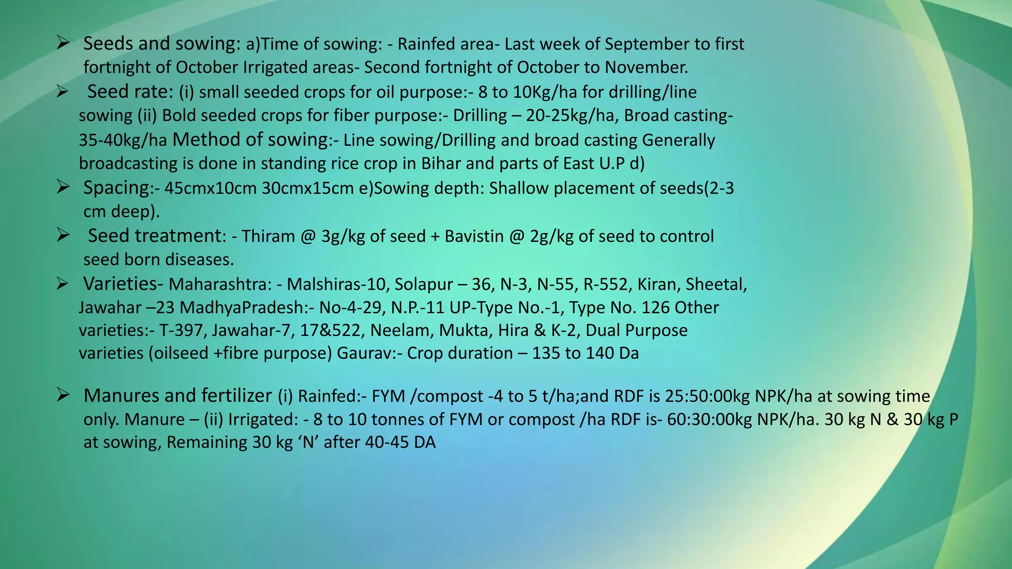 ➢ Seeds and sowing: a)Time of sowing: - Rainfed area- Last week of September to first
fortnight of October Irrigated areas- Second fortnight of October to November.
➢ Seed rate: (i) small seeded crops for oil purpose:- 8 to 10Kg/ha for drilling/line
sowing (ii) Bold seeded crops for fiber purpose:- Drilling – 20-25kg/ha, Broad casting-
35-40kg/ha Method of sowing:- Line sowing/Drilling and broad casting Generally
broadcasting is done in standing rice crop in Bihar and parts of East U.P d)
➢ Spacing:- 45cmx10cm 30cmx15cm e)Sowing depth: Shallow placement of seeds(2-3
cm deep).
➢ Seed treatment: - Thiram @ 3g/kg of seed + Bavistin @ 2g/kg of seed to control
seed born diseases.
➢ Varieties- Maharashtra: - Malshiras-10, Solapur – 36, N-3, N-55, R-552, Kiran, Sheetal,
Jawahar –23 MadhyaPradesh:- No-4-29, N.P.-11 UP-Type No.-1, Type No. 126 Other
varieties:- T-397, Jawahar-7, 17&522, Neelam, Mukta, Hira & K-2, Dual Purpose
varieties (oilseed +fibre purpose) Gaurav:- Crop duration – 135 to 140 Da
➢ Manures and fertilizer (i) Rainfed:- FYM /compost -4 to 5 t/ha;and RDF is 25:50:00kg NPK/ha at sowing time
only. Manure – (ii) Irrigated: - 8 to 10 tonnes of FYM or compost /ha RDF is- 60:30:00kg NPK/ha. 30 kg N & 30 kg P
at sowing, Remaining 30 kg ‘N’ after 40-45 DA
 