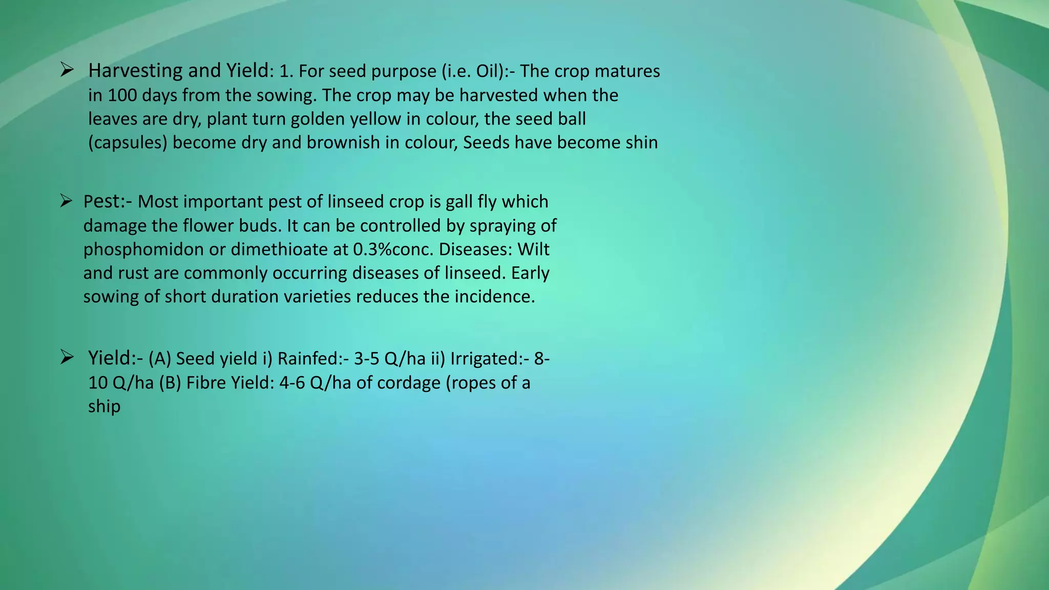 ➢ Harvesting and Yield: 1. For seed purpose (i.e. Oil):- The crop matures
in 100 days from the sowing. The crop may be harvested when the
leaves are dry, plant turn golden yellow in colour, the seed ball
(capsules) become dry and brownish in colour, Seeds have become shin
➢ Yield:- (A) Seed yield i) Rainfed:- 3-5 Q/ha ii) Irrigated:- 8-
10 Q/ha (B) Fibre Yield: 4-6 Q/ha of cordage (ropes of a
ship
➢ Pest:- Most important pest of linseed crop is gall fly which
damage the flower buds. It can be controlled by spraying of
phosphomidon or dimethioate at 0.3%conc. Diseases: Wilt
and rust are commonly occurring diseases of linseed. Early
sowing of short duration varieties reduces the incidence.
 
