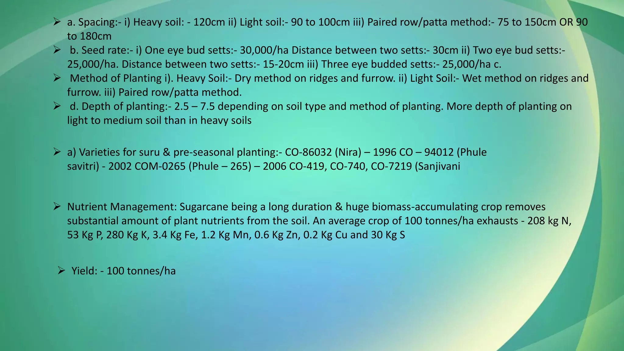 ➢ a. Spacing:- i) Heavy soil: - 120cm ii) Light soil:- 90 to 100cm iii) Paired row/patta method:- 75 to 150cm OR 90
to 180cm
➢ b. Seed rate:- i) One eye bud setts:- 30,000/ha Distance between two setts:- 30cm ii) Two eye bud setts:-
25,000/ha. Distance between two setts:- 15-20cm iii) Three eye budded setts:- 25,000/ha c.
➢ Method of Planting i). Heavy Soil:- Dry method on ridges and furrow. ii) Light Soil:- Wet method on ridges and
furrow. iii) Paired row/patta method.
➢ d. Depth of planting:- 2.5 – 7.5 depending on soil type and method of planting. More depth of planting on
light to medium soil than in heavy soils
➢ a) Varieties for suru & pre-seasonal planting:- CO-86032 (Nira) – 1996 CO – 94012 (Phule
savitri) - 2002 COM-0265 (Phule – 265) – 2006 CO-419, CO-740, CO-7219 (Sanjivani
➢ Nutrient Management: Sugarcane being a long duration & huge biomass-accumulating crop removes
substantial amount of plant nutrients from the soil. An average crop of 100 tonnes/ha exhausts - 208 kg N,
53 Kg P, 280 Kg K, 3.4 Kg Fe, 1.2 Kg Mn, 0.6 Kg Zn, 0.2 Kg Cu and 30 Kg S
➢ Yield: - 100 tonnes/ha
 