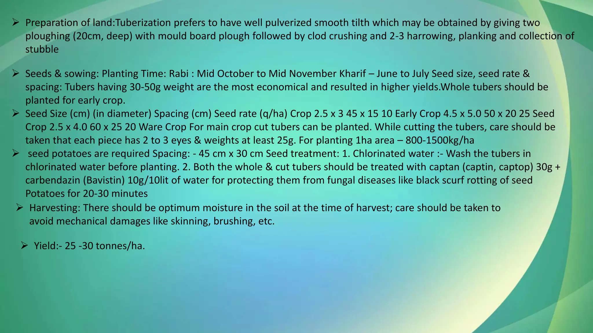 ➢ Preparation of land:Tuberization prefers to have well pulverized smooth tilth which may be obtained by giving two
ploughing (20cm, deep) with mould board plough followed by clod crushing and 2-3 harrowing, planking and collection of
stubble
➢ Seeds & sowing: Planting Time: Rabi : Mid October to Mid November Kharif – June to July Seed size, seed rate &
spacing: Tubers having 30-50g weight are the most economical and resulted in higher yields.Whole tubers should be
planted for early crop.
➢ Seed Size (cm) (in diameter) Spacing (cm) Seed rate (q/ha) Crop 2.5 x 3 45 x 15 10 Early Crop 4.5 x 5.0 50 x 20 25 Seed
Crop 2.5 x 4.0 60 x 25 20 Ware Crop For main crop cut tubers can be planted. While cutting the tubers, care should be
taken that each piece has 2 to 3 eyes & weights at least 25g. For planting 1ha area – 800-1500kg/ha
➢ seed potatoes are required Spacing: - 45 cm x 30 cm Seed treatment: 1. Chlorinated water :- Wash the tubers in
chlorinated water before planting. 2. Both the whole & cut tubers should be treated with captan (captin, captop) 30g +
carbendazin (Bavistin) 10g/10lit of water for protecting them from fungal diseases like black scurf rotting of seed
Potatoes for 20-30 minutes
➢ Harvesting: There should be optimum moisture in the soil at the time of harvest; care should be taken to
avoid mechanical damages like skinning, brushing, etc.
➢ Yield:- 25 -30 tonnes/ha.
 