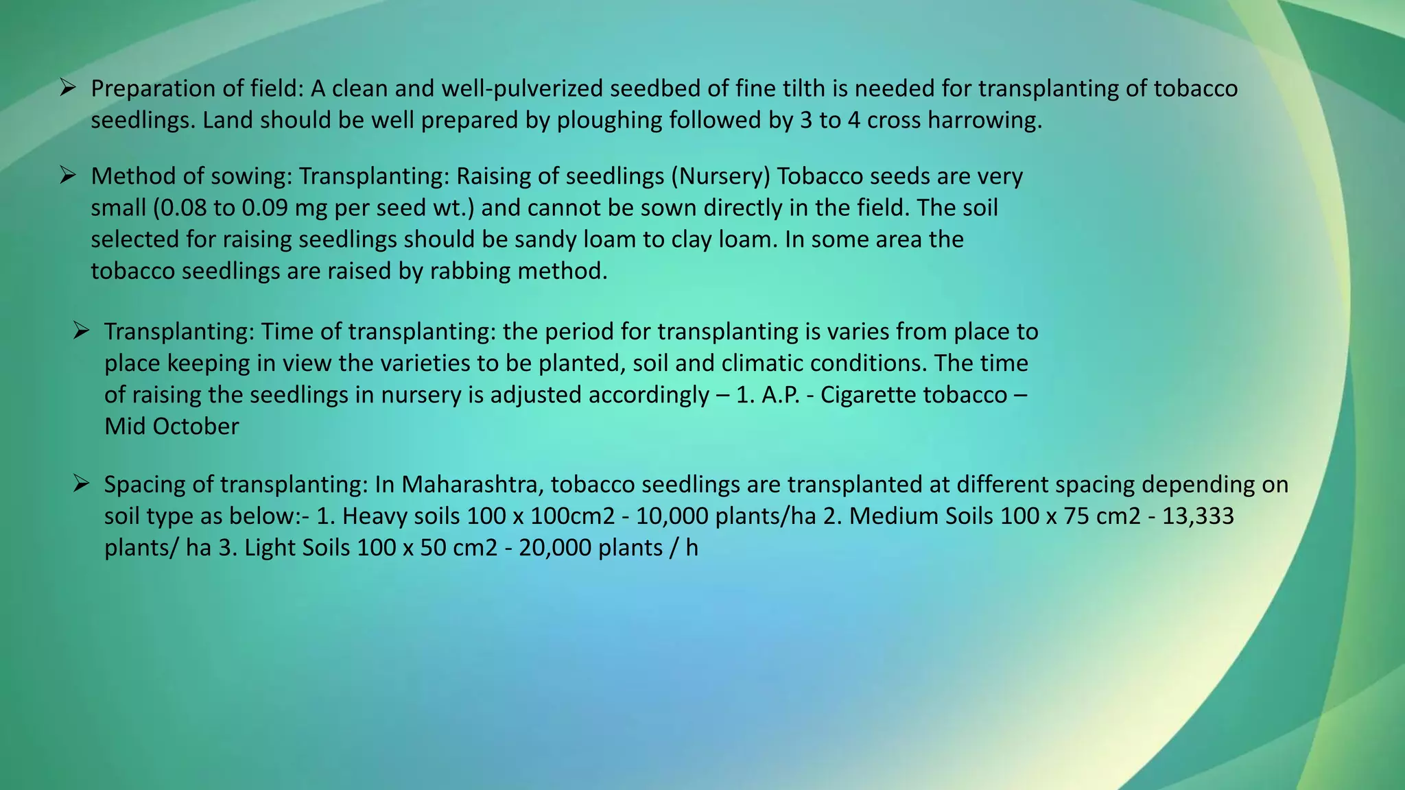 ➢ Preparation of field: A clean and well-pulverized seedbed of fine tilth is needed for transplanting of tobacco
seedlings. Land should be well prepared by ploughing followed by 3 to 4 cross harrowing.
➢ Method of sowing: Transplanting: Raising of seedlings (Nursery) Tobacco seeds are very
small (0.08 to 0.09 mg per seed wt.) and cannot be sown directly in the field. The soil
selected for raising seedlings should be sandy loam to clay loam. In some area the
tobacco seedlings are raised by rabbing method.
➢ Transplanting: Time of transplanting: the period for transplanting is varies from place to
place keeping in view the varieties to be planted, soil and climatic conditions. The time
of raising the seedlings in nursery is adjusted accordingly – 1. A.P. - Cigarette tobacco –
Mid October
➢ Spacing of transplanting: In Maharashtra, tobacco seedlings are transplanted at different spacing depending on
soil type as below:- 1. Heavy soils 100 x 100cm2 - 10,000 plants/ha 2. Medium Soils 100 x 75 cm2 - 13,333
plants/ ha 3. Light Soils 100 x 50 cm2 - 20,000 plants / h
 