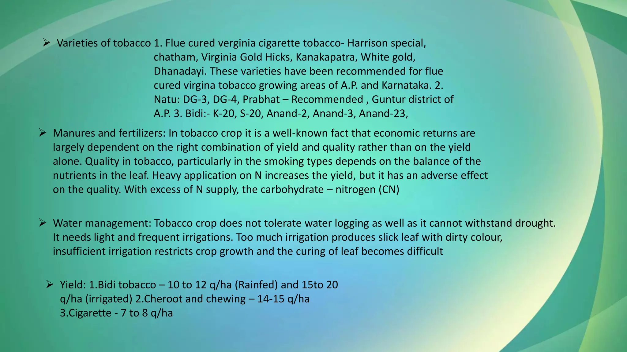 ➢ Varieties of tobacco 1. Flue cured verginia cigarette tobacco- Harrison special,
chatham, Virginia Gold Hicks, Kanakapatra, White gold,
Dhanadayi. These varieties have been recommended for flue
cured virgina tobacco growing areas of A.P. and Karnataka. 2.
Natu: DG-3, DG-4, Prabhat – Recommended , Guntur district of
A.P. 3. Bidi:- K-20, S-20, Anand-2, Anand-3, Anand-23,
➢ Manures and fertilizers: In tobacco crop it is a well-known fact that economic returns are
largely dependent on the right combination of yield and quality rather than on the yield
alone. Quality in tobacco, particularly in the smoking types depends on the balance of the
nutrients in the leaf. Heavy application on N increases the yield, but it has an adverse effect
on the quality. With excess of N supply, the carbohydrate – nitrogen (CN)
➢ Water management: Tobacco crop does not tolerate water logging as well as it cannot withstand drought.
It needs light and frequent irrigations. Too much irrigation produces slick leaf with dirty colour,
insufficient irrigation restricts crop growth and the curing of leaf becomes difficult
➢ Yield: 1.Bidi tobacco – 10 to 12 q/ha (Rainfed) and 15to 20
q/ha (irrigated) 2.Cheroot and chewing – 14-15 q/ha
3.Cigarette - 7 to 8 q/ha
 