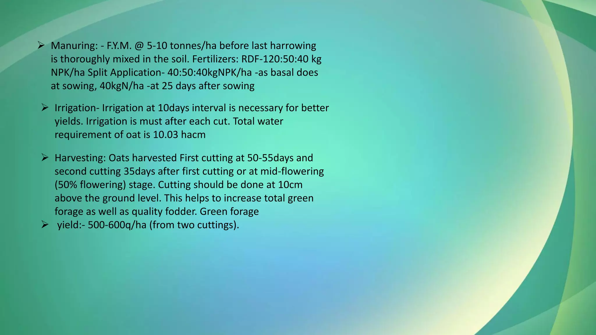 ➢ Manuring: - F.Y.M. @ 5-10 tonnes/ha before last harrowing
is thoroughly mixed in the soil. Fertilizers: RDF-120:50:40 kg
NPK/ha Split Application- 40:50:40kgNPK/ha -as basal does
at sowing, 40kgN/ha -at 25 days after sowing
➢ Irrigation- Irrigation at 10days interval is necessary for better
yields. Irrigation is must after each cut. Total water
requirement of oat is 10.03 hacm
➢ Harvesting: Oats harvested First cutting at 50-55days and
second cutting 35days after first cutting or at mid-flowering
(50% flowering) stage. Cutting should be done at 10cm
above the ground level. This helps to increase total green
forage as well as quality fodder. Green forage
➢ yield:- 500-600q/ha (from two cuttings).
 