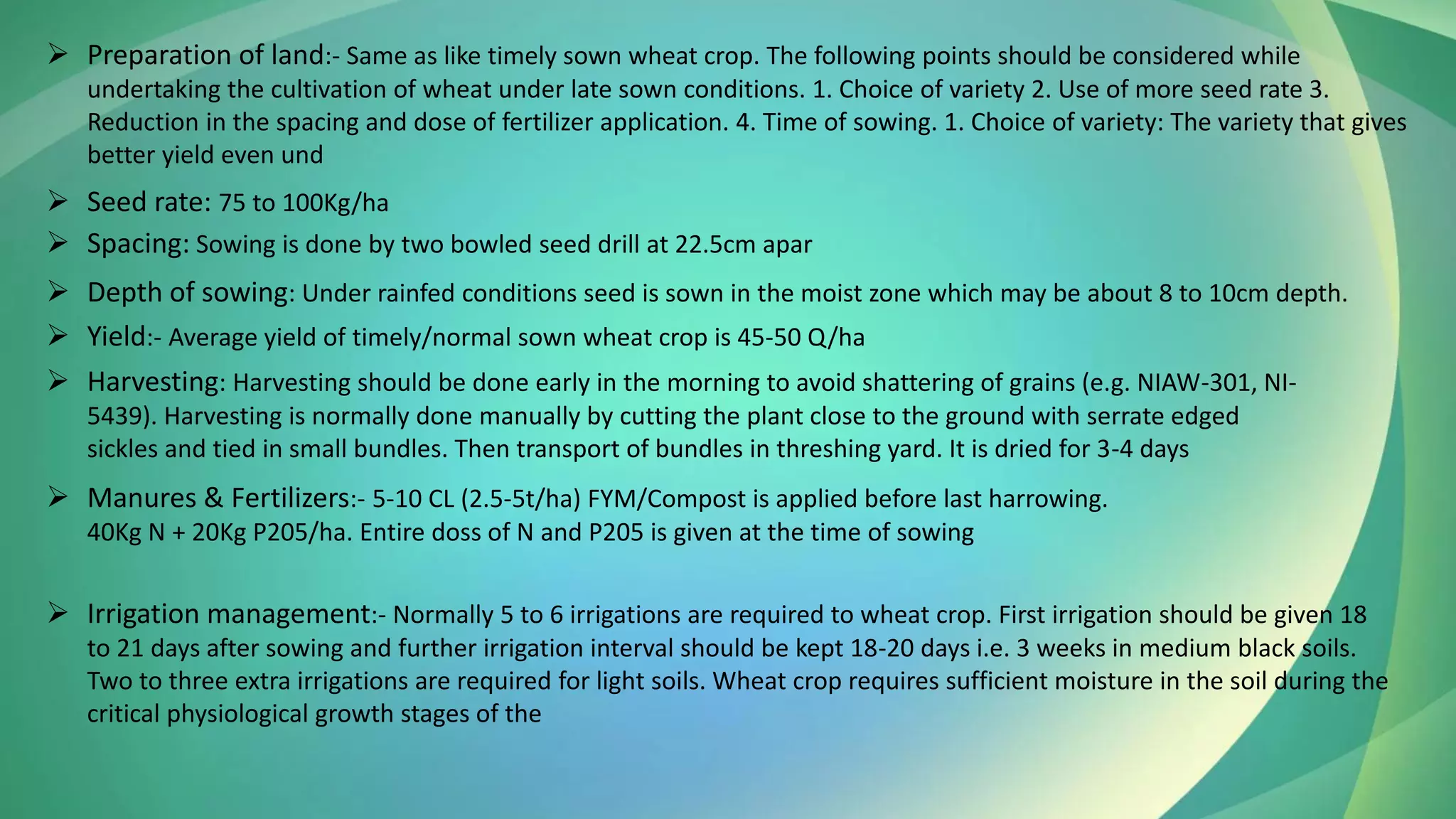 ➢ Preparation of land:- Same as like timely sown wheat crop. The following points should be considered while
undertaking the cultivation of wheat under late sown conditions. 1. Choice of variety 2. Use of more seed rate 3.
Reduction in the spacing and dose of fertilizer application. 4. Time of sowing. 1. Choice of variety: The variety that gives
better yield even und
➢ Spacing: Sowing is done by two bowled seed drill at 22.5cm apar
➢ Seed rate: 75 to 100Kg/ha
➢ Depth of sowing: Under rainfed conditions seed is sown in the moist zone which may be about 8 to 10cm depth.
➢ Yield:- Average yield of timely/normal sown wheat crop is 45-50 Q/ha
➢ Harvesting: Harvesting should be done early in the morning to avoid shattering of grains (e.g. NIAW-301, NI-
5439). Harvesting is normally done manually by cutting the plant close to the ground with serrate edged
sickles and tied in small bundles. Then transport of bundles in threshing yard. It is dried for 3-4 days
➢ Manures & Fertilizers:- 5-10 CL (2.5-5t/ha) FYM/Compost is applied before last harrowing.
40Kg N + 20Kg P205/ha. Entire doss of N and P205 is given at the time of sowing
➢ Irrigation management:- Normally 5 to 6 irrigations are required to wheat crop. First irrigation should be given 18
to 21 days after sowing and further irrigation interval should be kept 18-20 days i.e. 3 weeks in medium black soils.
Two to three extra irrigations are required for light soils. Wheat crop requires sufficient moisture in the soil during the
critical physiological growth stages of the
 