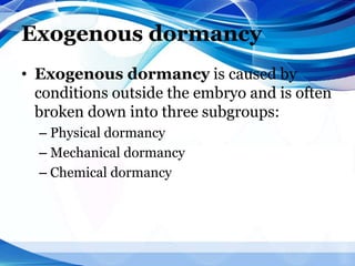 Exogenous dormancy
• Exogenous dormancy is caused by
conditions outside the embryo and is often
broken down into three subgroups:
– Physical dormancy
– Mechanical dormancy
– Chemical dormancy
 